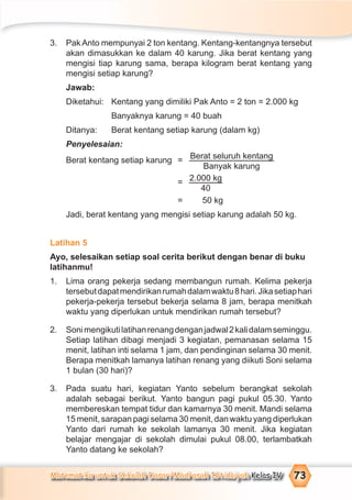 Matematika untuk Sekolah Dasar/Madrasah Ibtidaiyah Kelas IV 73
3. Pak Anto mempunyai 2 ton kentang. Kentang-kentangnya tersebut
akan dimasukkan ke dalam 40 karung. Jika berat kentang yang
mengisi tiap karung sama, berapa kilogram berat kentang yang
mengisi setiap karung?
Jawab:
Diketahui: Kentang yang dimiliki Pak Anto = 2 ton = 2.000 kg
Banyaknya karung = 40 buah
Ditanya: Berat kentang setiap karung (dalam kg)
Penyelesaian:
Berat kentang setiap karung = Berat seluruh kentang
Banyak karung
= 2.000 kg
40
= 50 kg
Jadi, berat kentang yang mengisi setiap karung adalah 50 kg.
Latihan 5
Ayo, selesaikan setiap soal cerita berikut dengan benar di buku
latihanmu!
1. Lima orang pekerja sedang membangun rumah. Kelima pekerja
tersebutdapatmendirikanrumahdalamwaktu8hari.Jikasetiaphari
pekerja-pekerja tersebut bekerja selama 8 jam, berapa menitkah
waktu yang diperlukan untuk mendirikan rumah tersebut?
2. Sonimengikutilatihanrenangdenganjadwal2kalidalamseminggu.
Setiap latihan dibagi menjadi 3 kegiatan, pemanasan selama 15
menit, latihan inti selama 1 jam, dan pendinginan selama 30 menit.
Berapa menitkah lamanya latihan renang yang diikuti Soni selama
1 bulan (30 hari)?
3. Pada suatu hari, kegiatan Yanto sebelum berangkat sekolah
adalah sebagai berikut. Yanto bangun pagi pukul 05.30. Yanto
membereskan tempat tidur dan kamarnya 30 menit. Mandi selama
15 menit, sarapan pagi selama 30 menit, dan waktu yang diperlukan
Yanto dari rumah ke sekolah lamanya 30 menit. Jika kegiatan
belajar mengajar di sekolah dimulai pukul 08.00, terlambatkah
Yanto datang ke sekolah?
 