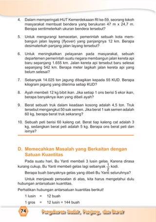 Pengukuran Sudut, Panjang, dan Berat74
4. Dalam memperingati HUT Kemerdekaaan RI ke-59, seorang tokoh
masyarakat membuat bendera yang berukuran 47 m x 24,7 m.
Berapa sentimeterkah ukuran bendera tersebut?
5. Untuk mengurangi kemacetan, pemerintah sebuah kota mem-
bangun jalan layang (ﬂyover) yang panjangnya 12 km. Berapa
desimaterkah panjang jalan layang tersebut?
6. Untuk meningkatkan pelayanan pada masyarakat, sebuah
departemen pemerintah suatu negara membangun jalan kereta api
baru sepanjang 1.655 km. Jalan kereta api tersebut baru selesai
sepanjang 542 km. Berapa meter lagikah jalan kereta api yang
belum selesai?
7. Sebanyak 14.025 ton jagung dibagikan kepada 55 KUD. Berapa
kilogram jagung yang diterima setiap KUD?
8. Ayah membeli 12 kg bibit ikan. Jika setiap 1 ons berisi 5 ekor ikan,
berapa banyaknya ikan yang dibeli ayah?
9. Berat sebuah truk dalam keadaan kosong adalah 4,5 ton. Truk
tersebut mengangkut 50 sak semen. Jika berat 1 sak semen adalah
60 kg, berapa berat truk sekarang?
10. Sebuah peti berisi 60 kaleng cat. Berat tiap kaleng cat adalah 3
kg, sedangkan berat peti adalah 5 kg. Berapa ons berat peti dan
isinya?
D. Memecahkan Masalah yang Berkaitan dengan
Satuan Kuantitas
Pada suatu hari, Bu Yanti membeli 3 lusin gelas. Karena dirasa
kurang cukup, Bu Yanti membeli gelas lagi sebanyak 1
2
kodi.
Berapa buah banyaknya gelas yang dibeli Bu Yanti seluruhnya?
Untuk menjawab persoalan di atas, kita harus mengetahui dulu
hubungan antarsatuan kuantitas.
Perhatikan hubungan antarsatuan kuantitas berikut!
1 lusin = 12 buah
1 gros = 12 lusin = 144 buah
 