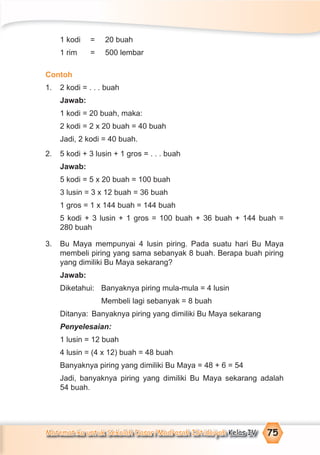 Matematika untuk Sekolah Dasar/Madrasah Ibtidaiyah Kelas IV 75
1 kodi = 20 buah
1 rim = 500 lembar
Contoh
1. 2 kodi = . . . buah
Jawab:
1 kodi = 20 buah, maka:
2 kodi = 2 x 20 buah = 40 buah
Jadi, 2 kodi = 40 buah.
2. 5 kodi + 3 lusin + 1 gros = . . . buah
Jawab:
5 kodi = 5 x 20 buah = 100 buah
3 lusin = 3 x 12 buah = 36 buah
1 gros = 1 x 144 buah = 144 buah
5 kodi + 3 lusin + 1 gros = 100 buah + 36 buah + 144 buah =
280 buah
3. Bu Maya mempunyai 4 lusin piring. Pada suatu hari Bu Maya
membeli piring yang sama sebanyak 8 buah. Berapa buah piring
yang dimiliki Bu Maya sekarang?
Jawab:
Diketahui: Banyaknya piring mula-mula = 4 lusin
Membeli lagi sebanyak = 8 buah
Ditanya: Banyaknya piring yang dimiliki Bu Maya sekarang
Penyelesaian:
1 lusin = 12 buah
4 lusin = (4 x 12) buah = 48 buah
Banyaknya piring yang dimiliki Bu Maya = 48 + 6 = 54
Jadi, banyaknya piring yang dimiliki Bu Maya sekarang adalah
54 buah.
 