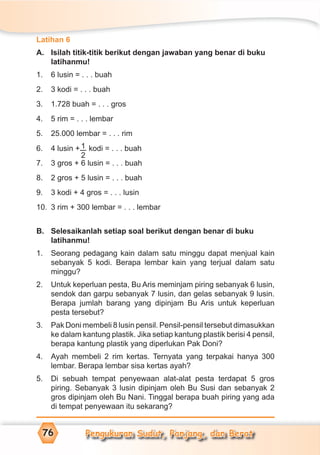 Pengukuran Sudut, Panjang, dan Berat76
Latihan 6
A. Isilah titik-titik berikut dengan jawaban yang benar di buku
latihanmu!
1. 6 lusin = . . . buah
2. 3 kodi = . . . buah
3. 1.728 buah = . . . gros
4. 5 rim = . . . lembar
5. 25.000 lembar = . . . rim
6. 4 lusin + 1
2
kodi = . . . buah
7. 3 gros + 6 lusin = . . . buah
8. 2 gros + 5 lusin = . . . buah
9. 3 kodi + 4 gros = . . . lusin
10. 3 rim + 300 lembar = . . . lembar
B. Selesaikanlah setiap soal berikut dengan benar di buku
latihanmu!
1. Seorang pedagang kain dalam satu minggu dapat menjual kain
sebanyak 5 kodi. Berapa lembar kain yang terjual dalam satu
minggu?
2. Untuk keperluan pesta, Bu Aris meminjam piring sebanyak 6 lusin,
sendok dan garpu sebanyak 7 lusin, dan gelas sebanyak 9 lusin.
Berapa jumlah barang yang dipinjam Bu Aris untuk keperluan
pesta tersebut?
3. Pak Doni membeli 8 lusin pensil. Pensil-pensil tersebut dimasukkan
ke dalam kantung plastik. Jika setiap kantung plastik berisi 4 pensil,
berapa kantung plastik yang diperlukan Pak Doni?
4. Ayah membeli 2 rim kertas. Ternyata yang terpakai hanya 300
lembar. Berapa lembar sisa kertas ayah?
5. Di sebuah tempat penyewaan alat-alat pesta terdapat 5 gros
piring. Sebanyak 3 lusin dipinjam oleh Bu Susi dan sebanyak 2
gros dipinjam oleh Bu Nani. Tinggal berapa buah piring yang ada
di tempat penyewaan itu sekarang?
 