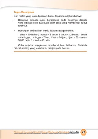Matematika untuk Sekolah Dasar/Madrasah Ibtidaiyah Kelas IV 77
Tugas Merangkum
Dari materi yang telah dipelajari, kamu dapat merangkum bahwa:
• Besarnya sebuah sudut bergantung pada besarnya daerah
yang dibatasi oleh dua buah sinar garis yang membentuk sudut
tersebut.
• Hubungan antarsatuan waktu adalah sebagai berikut.
1 abad = 100 tahun; 1 windu = 8 tahun; 1 tahun = 12 bulan; 1 bulan
= 4 minggu; 1 minggu = 7 hari; 1 hari = 24 jam; 1 jam = 60 menit =
3.600 detik; 1 menit = 60 detik
Coba lanjutkan rangkuman tersebut di buku latihanmu. Catatlah
hal-hal penting yang telah kamu pelajari pada bab ini.
 