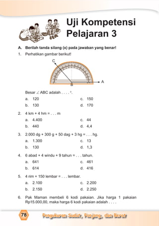 Pengukuran Sudut, Panjang, dan Berat78
A. Berilah tanda silang (x) pada jawaban yang benar!
1. Perhatikan gambar berikut!
Besar ∠ ABC adalah . . . . o
.
a. 120 c. 150
b. 130 d. 170
2. 4 km + 4 hm = . . . m
a. 4.400 c. 44
b. 440 d. 4,4
3. 2.000 dg + 300 g + 50 dag + 3 hg = . . . hg.
a. 1.300 c. 13
b. 130 d. 1,3
4. 6 abad + 4 windu + 9 tahun = . . . tahun.
a. 641 c. 461
b. 614 d. 416
5. 4 rim + 150 lembar = . . . lembar.
a. 2.100 c. 2.200
b. 2.150 d. 2.250
6. Pak Maman membeli 6 kodi pakaian. Jika harga 1 pakaian
Rp15.000,00, maka harga 6 kodi pakaian adalah . . . .
Uji Kompetensi
Pelajaran 3
A
C
B
 