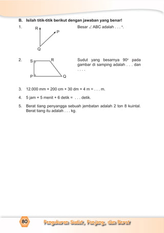 Pengukuran Sudut, Panjang, dan Berat80
B. Isilah titik-titik berikut dengan jawaban yang benar!
1. Besar ∠ ABC adalah . . . o
.
2. Sudut yang besarnya 90o
pada
gambar di samping adalah . . . dan
. . . .
3. 12.000 mm + 200 cm + 30 dm + 4 m = . . . m.
4. 5 jam + 5 menit + 6 detik = . . . detik.
5. Berat tiang penyangga sebuah jembatan adalah 2 ton 8 kuintal.
Berat tiang itu adalah . . . kg.
R
Q
P
R
QP
S
¬¬
 