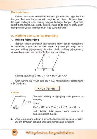 Keliling dan Luas Bangun Sederhana82
Pendahuluan
Dalam kehidupan sehari-hari kita sering melihat berbagai bentuk
bangun. Tentunya kamu pernah pergi ke toko buku. Di toko buku
terdapat berbagai jenis barang dengan berbagai bangun. Agar kita
dapat menentukan luas suatu bentuk, maka pada bab ini kamu akan
mempelajarinya cara menentukan luas suatu bangun.
A. Keliling dan Luas Jajargenjang
1. Keliling Jajargenjang
Sebuah taman berbentuk jajargenjang. Bayu berlari mengelilingi
taman tersebut satu kali putaran. Jarak yang ditempuh Bayu sama
dengan keliling jajargenjang tersebut. Jadi, keliling jajargenjang
diperoleh dengan cara menjumlahkan semua sisinya.
Keliling jajargenjang ABCD = AB + BC + CD + AD
Oleh karena AB = CD dan BC = AD, maka keliling jajargenjang
ABCD adalah:
K = 2 x (AB + BC)
Contoh
1. Tentukan keliling jajargenjang pada gambar di
samping!
Jawab:
K = 2 x (12 cm + 15 cm) = 2 x 27 cm = 56 cm
Jadi, keliling jajargenjang pada gambar di
samping adalah 56 cm.
2. Alas jajargenjang adalah 3 cm. Jika keliling jajargenjang tersebut
26 cm, tentukan panjang kaki-kaki jajargenjang tersebut!
D C
A BE
=
>
=
>
>
⁄
>
⁄
12 cm
15 cm
=
>
=
>
>⁄
>⁄
 