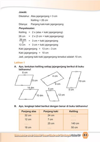 Matematika untuk Sekolah Dasar/Madrasah Ibtidaiyah Kelas IV 83
6 cm
5 cm
4 cm
8 cm
10 cm
5 cm5 cm
12 cm10 dm
14 dm
Jawab:
Diketahui: Alas jajargenjang = 3 cm
Keliling = 26 cm
Ditanya: Panjang kaki-kaki jajargenjang
Penyelesaian:
Keliling = 2 x (alas + kaki jajargenjang)
26 cm = 2 x (3 cm + kaki jajargenjang)
26 cm
2
= 3 cm + kaki jajargenjang
13 cm = 3 cm + kaki jajargenjang
Kaki jajargenjang = 13 cm – 3 cm
Kaki jajargenjang = 10 cm
Jadi, panjang kaki-kaki jajargenjang tersebut adalah 10 cm.
Latihan 1
A. Ayo, tentukan keliling setiap jajargenjang berikut di buku
latihanmu!
B. Ayo, lengkapi tabel berikut dengan benar di buku latihanmu!
Panjang alas Panjang kaki Keliling
32 cm 24 cm . . . .
12 cm 7 cm . . . .
. . . 25 cm 140 cm
18 cm . . . 50 cm
=
>
=
>
=
>
=
>
=
>
=
>
=
>
=
>
=>
=
>
>⁄
>
⁄
>
⁄
>⁄
>
⁄
>
⁄
>
⁄
>
⁄
>
⁄
>
⁄
 