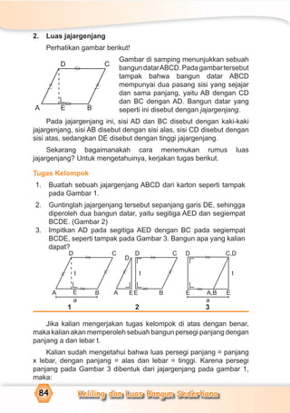 Keliling dan Luas Bangun Sederhana84
2. Luas jajargenjang
Perhatikan gambar berikut!
Gambar di samping menunjukkan sebuah
bangundatarABCD.Padagambartersebut
tampak bahwa bangun datar ABCD
mempunyai dua pasang sisi yang sejajar
dan sama panjang, yaitu AB dengan CD
dan BC dengan AD. Bangun datar yang
seperti ini disebut dengan jajargenjang.
Pada jajargenjang ini, sisi AD dan BC disebut dengan kaki-kaki
jajargenjang, sisi AB disebut dengan sisi alas, sisi CD disebut dengan
sisi atas, sedangkan DE disebut dengan tinggi jajargenjang.
Sekarang bagaimanakah cara menemukan rumus luas
jajargenjang? Untuk mengetahuinya, kerjakan tugas berikut.
Tugas Kelompok
1. Buatlah sebuah jajargenjang ABCD dari karton seperti tampak
pada Gambar 1.
2. Guntinglah jajargenjang tersebut sepanjang garis DE, sehingga
diperoleh dua bangun datar, yaitu segitiga AED dan segiempat
BCDE. (Gambar 2)
3. Impitkan AD pada segitiga AED dengan BC pada segiempat
BCDE, seperti tampak pada Gambar 3. Bangun apa yang kalian
dapat?
1 2 3
Jika kalian mengerjakan tugas kelompok di atas dengan benar,
maka kalian akan memperoleh sebuah bangun persegi panjang dengan
panjang  dan lebar t.
Kalian sudah mengetahui bahwa luas persegi panjang = panjang
x lebar, dengan panjang = alas dan lebar = tinggi. Karena persegi
panjang pada Gambar 3 dibentuk dari jajargenjang pada gambar 1,
maka:
E
t
a a
C C D C,DD
D
B A EE B E EA,B
D
A
t t
=
>
=
>
=
>
=
>
=
>
=
>
>⁄
>⁄
>⁄
>⁄D C
A BE
=
>
=
>
>⁄
>⁄
 