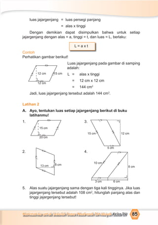Matematika untuk Sekolah Dasar/Madrasah Ibtidaiyah Kelas IV 85
luas jajargenjang = luas persegi panjang
= alas x tinggi
Dengan demikian dapat disimpulkan bahwa untuk setiap
jajargenjang dengan alas = a, tinggi = t, dan luas = L, berlaku:
L = a x t
Contoh
Perhatikan gambar berikut!
Luas jajargenjang pada gambar di samping
adalah:
L = alas x tinggi
= 12 cm x 12 cm
= 144 cm2
Jadi, luas jajargenjang tersebut adalah 144 cm2
.
Latihan 2
A. Ayo, tentukan luas setiap jajargenjang berikut di buku
latihanmu!
1. 3.
2. 4.
5. Alas suatu jajargenjang sama dengan tiga kali tingginya. Jika luas
jajargenjang tersebut adalah 108 cm2
, hitunglah panjang alas dan
tinggi jajargenjang tersebut!
12 cm 15 cm
12 cm
=
>
=
>
>⁄
15 cm
20 cm
15 cm 12 cm
5 cm
8 cm
10 cm
6 cm3 cm
8 cm13 cm
=
>
=
>
=
>
==
>
>
=
>
=
>
=
>
>⁄
>⁄
>
⁄
>
⁄
>
⁄
>
⁄
>
⁄
>
⁄
>⁄
 