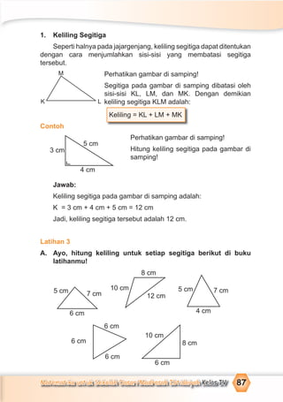 Matematika untuk Sekolah Dasar/Madrasah Ibtidaiyah Kelas IV 87
1. Keliling Segitiga
Seperti halnya pada jajargenjang, keliling segitiga dapat ditentukan
dengan cara menjumlahkan sisi-sisi yang membatasi segitiga
tersebut.
Perhatikan gambar di samping!
Segitiga pada gambar di samping dibatasi oleh
sisi-sisi KL, LM, dan MK. Dengan demikian
keliling segitiga KLM adalah:
Keliling = KL + LM + MK
Contoh
Perhatikan gambar di samping!
Hitung keliling segitiga pada gambar di
samping!
Jawab:
Keliling segitiga pada gambar di samping adalah:
K = 3 cm + 4 cm + 5 cm = 12 cm
Jadi, keliling segitiga tersebut adalah 12 cm.
Latihan 3
A. Ayo, hitung keliling untuk setiap segitiga berikut di buku
latihanmu!
5 cm
3 cm
4 cm
5 cm 5 cm
7 cm
6 cm
10 cm
8 cm
12 cm
7 cm
4 cm
10 cm
8 cm
6 cm
6 cm
6 cm
6 cm
M
K L
 