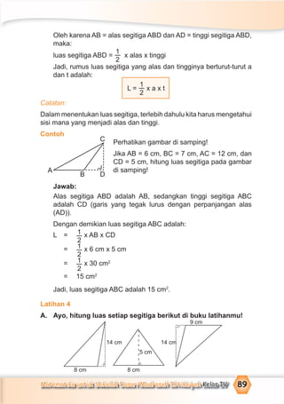 Matematika untuk Sekolah Dasar/Madrasah Ibtidaiyah Kelas IV 89
Oleh karena AB = alas segitiga ABD dan AD = tinggi segitiga ABD,
maka:
luas segitiga ABD =
1
2
x alas x tinggi
Jadi, rumus luas segitiga yang alas dan tingginya berturut-turut a
dan t adalah:
L =
1
2
x a x t
Catatan:
Dalam menentukan luas segitiga, terlebih dahulu kita harus mengetahui
sisi mana yang menjadi alas dan tinggi.
Contoh
Perhatikan gambar di samping!
Jika AB = 6 cm, BC = 7 cm, AC = 12 cm, dan
CD = 5 cm, hitung luas segitiga pada gambar
di samping!
Jawab:
Alas segitiga ABD adalah AB, sedangkan tinggi segitiga ABC
adalah CD (garis yang tegak lurus dengan perpanjangan alas
(AD)).
Dengan demikian luas segitiga ABC adalah:
L = 1
2
x AB x CD
= 1
2
x 6 cm x 5 cm
= 1
2
x 30 cm2
= 15 cm2
Jadi, luas segitiga ABC adalah 15 cm2
.
Latihan 4
A. Ayo, hitung luas setiap segitiga berikut di buku latihanmu!
A
B D
C
14 cm
5 cm
14 cm
9 cm
8 cm 8 cm
¬
¬
¬
 