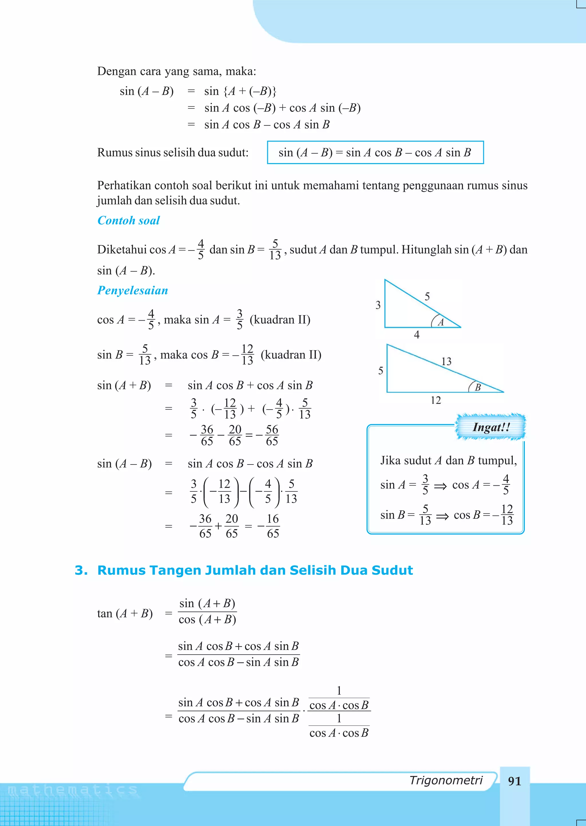 Dengan cara yang sama, maka:
      sin (A – B)   = sin {A + (–B)}
                    = sin A cos (–B) + cos A sin (–B)
                    = sin A cos B – cos A sin B

  Rumus sinus selisih dua sudut:       sin (A – B) = sin A cos B – cos A sin B

  Perhatikan contoh soal berikut ini untuk memahami tentang penggunaan rumus sinus
  jumlah dan selisih dua sudut.
  Contoh soal
                      4              5
  Diketahui cos A = – 5 dan sin B = 13 , sudut A dan B tumpul. Hitunglah sin (A + B) dan
  sin (A – B).
  Penyelesaian

  cos A = – 5 , maka sin A = 3 (kuadran II)
            4
                             5
           5
  sin B = 13 , maka cos B = – 12 (kuadran II)
                              13
  sin (A + B)   =   sin A cos B + cos A sin B
                     3      12        4      5
                =    5 ⋅ (– 13 ) + (– 5 ) ⋅ 13
                                                                                 Ingat!!
                =   − 36 − 20 = − 56
                       65 65        65
  sin (A – B)   =   sin A cos B – cos A sin B                 Jika sudut A dan B tumpul,
                     3 ⎛ 12 ⎞ ⎛ 4 ⎞ 5                                  3
                                                              sin A = 5 ⇒ cos A = – 54
                      ⋅ −    − − ⋅
                =    5 ⎜ 13 ⎟ ⎜ 5 ⎟ 13
                       ⎝    ⎠ ⎝   ⎠
                                                                       5
                                                              sin B = 13 ⇒ cos B = – 12
                         36 20     16                                                13
                =    −     +   = −
                         65 65     65

3. Rumus Tangen Jumlah dan Selisih Dua Sudut

                sin ( A + B)
  tan (A + B) = cos ( A + B)

                  sin A cos B + cos A sin B
                = cos A cos B − sin A sin B

                                                   1
                  sin A cos B + cos A sin B cos A ⋅ cos B
                = cos A cos B − sin A sin B ⋅      1
                                              cos A ⋅ cos B


                                                                   Trigonometri        91
 