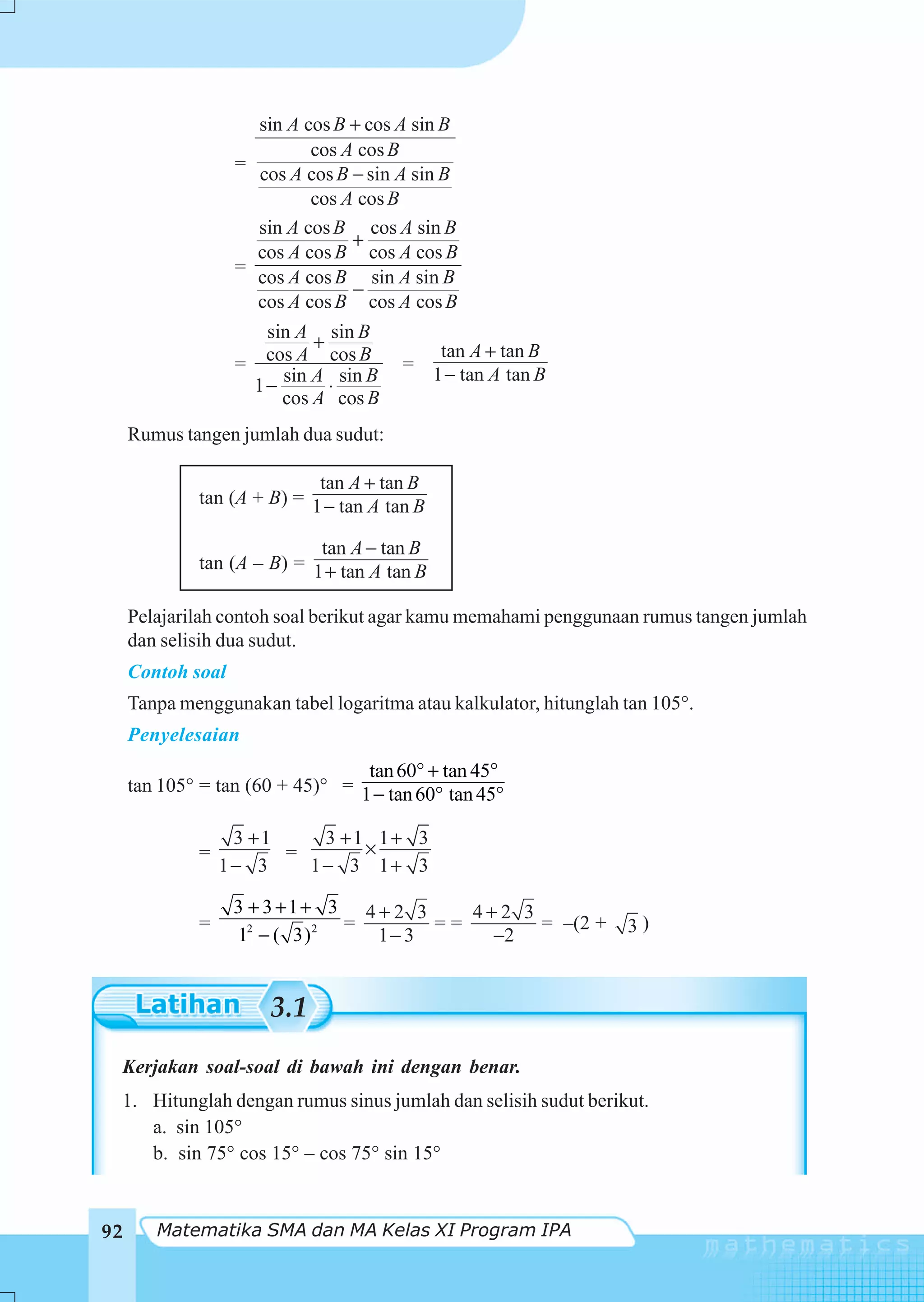sin A cos B + cos A sin B
                            cos A cos B
                   =
                     cos A cos B − sin A sin B
                            cos A cos B
                     sin A cos B cos A sin B
                                 +
                     cos A cos B cos A cos B
                   =
                     cos A cos B sin A sin B
                                 −
                     cos A cos B cos A cos B
                     sin A sin B
                           +                  tan A + tan B
                   = cos A cos B       =
                       sin A sin B           1 − tan A tan B
                    1−       ⋅
                       cos A cos B
     Rumus tangen jumlah dua sudut:

                            tan A + tan B
             tan (A + B) = 1 − tan A tan B

                            tan A − tan B
             tan (A – B) = 1 + tan A tan B

     Pelajarilah contoh soal berikut agar kamu memahami penggunaan rumus tangen jumlah
     dan selisih dua sudut.
     Contoh soal
     Tanpa menggunakan tabel logaritma atau kalkulator, hitunglah tan 105°.
     Penyelesaian
                                  tan 60° + tan 45°
     tan 105° = tan (60 + 45)° = 1 − tan 60° tan 45°

                  3 +1    3 +1 1+ 3
             =         =      ×
                 1− 3    1− 3 1+ 3

                   3 + 3 +1+ 3 4 + 2 3    4+2 3
             =                 =       ==       = –(2 +           3)
                   12 − ( 3) 2   1− 3      −2


                       3.1
 Kerjakan soal-soal di bawah ini dengan benar.
 1. Hitunglah dengan rumus sinus jumlah dan selisih sudut berikut.
    a. sin 105°
    b. sin 75° cos 15° – cos 75° sin 15°


92      Matematika SMA dan MA Kelas XI Program IPA
 