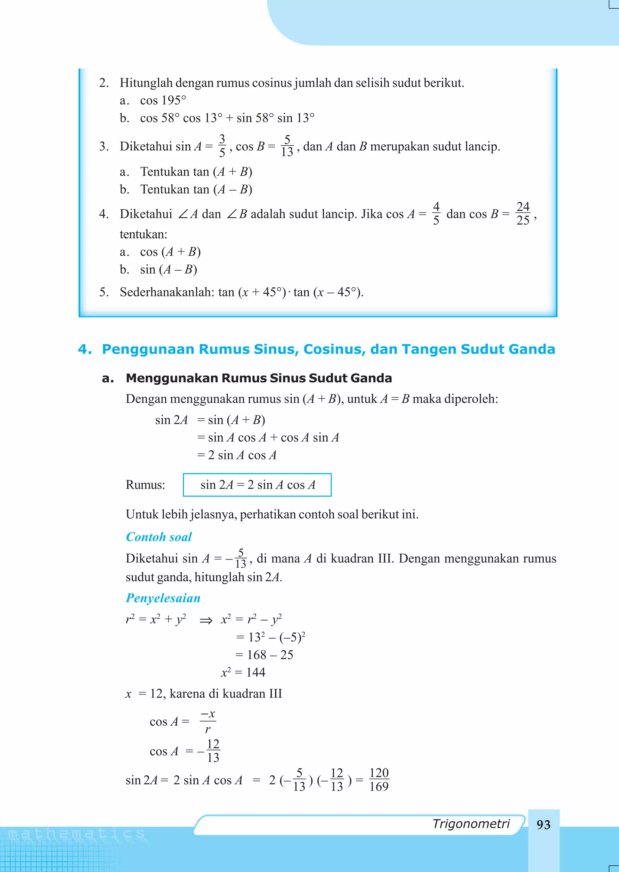 2. Hitunglah dengan rumus cosinus jumlah dan selisih sudut berikut.
     a. cos 195°
     b. cos 58° cos 13° + sin 58° sin 13°
                       3            5
  3. Diketahui sin A = 5 , cos B = 13 , dan A dan B merupakan sudut lancip.
     a. Tentukan tan (A + B)
     b. Tentukan tan (A – B)
                                                              4             24
  4. Diketahui ∠ A dan ∠ B adalah sudut lancip. Jika cos A = 5 dan cos B = 25 ,
     tentukan:
     a. cos (A + B)
     b. sin (A – B)
  5. Sederhanakanlah: tan (x + 45°) ⋅ tan (x – 45°).



4. Penggunaan Rumus Sinus, Cosinus, dan Tangen Sudut Ganda

  a. Menggunakan Rumus Sinus Sudut Ganda
       Dengan menggunakan rumus sin (A + B), untuk A = B maka diperoleh:
            sin 2A = sin (A + B)
                   = sin A cos A + cos A sin A
                   = 2 sin A cos A

       Rumus:        sin 2A = 2 sin A cos A

       Untuk lebih jelasnya, perhatikan contoh soal berikut ini.
       Contoh soal
                            5
       Diketahui sin A = – 13 , di mana A di kuadran III. Dengan menggunakan rumus
       sudut ganda, hitunglah sin 2A.
       Penyelesaian
       r 2 = x2 + y2 ⇒ x2 = r2 – y2
                          = 132 – (–5)2
                          = 168 – 25
                       x = 144
                        2


       x = 12, karena di kuadran III
                    −x
           cos A =
                     r
                     12
           cos A = – 13
                                      5      12     120
       sin 2A = 2 sin A cos A = 2 (– 13 ) (– 13 ) = 169


                                                                   Trigonometri   93
 