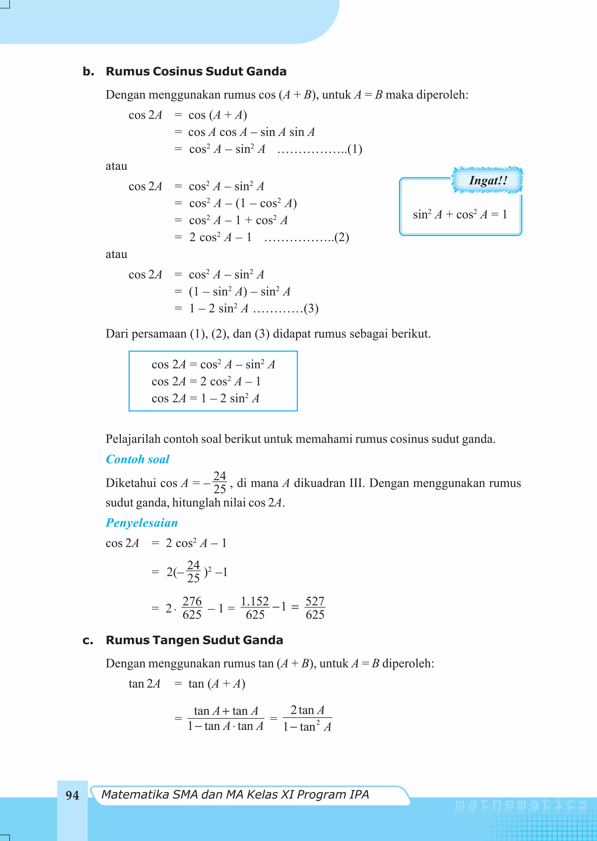 b. Rumus Cosinus Sudut Ganda
          Dengan menggunakan rumus cos (A + B), untuk A = B maka diperoleh:
                 cos 2A = cos (A + A)
                        = cos A cos A – sin A sin A
                        = cos2 A – sin2 A ……………..(1)
          atau
                 cos 2A =     cos2 A – sin2 A                                   Ingat!!
                        =     cos2 A – (1 – cos2 A)
                        =     cos2 A – 1 + cos2 A                    sin2 A + cos2 A = 1
                        =     2 cos2 A – 1 ……………..(2)
          atau
                 cos 2A = cos2 A – sin2 A
                        = (1 – sin2 A) – sin2 A
                        = 1 – 2 sin2 A …………(3)
          Dari persamaan (1), (2), dan (3) didapat rumus sebagai berikut.

                     cos 2A = cos2 A – sin2 A
                     cos 2A = 2 cos2 A – 1
                     cos 2A = 1 – 2 sin2 A


          Pelajarilah contoh soal berikut untuk memahami rumus cosinus sudut ganda.
          Contoh soal
                              24
          Diketahui cos A = – 25 , di mana A dikuadran III. Dengan menggunakan rumus
          sudut ganda, hitunglah nilai cos 2A.
          Penyelesaian
          cos 2A = 2 cos2 A – 1
                           24
                     = 2(– 25 )2 –1

                           276       1.152     527
                     = 2 ⋅ 625 – 1 = 625 − 1 = 625

     c.   Rumus Tangen Sudut Ganda
          Dengan menggunakan rumus tan (A + B), untuk A = B diperoleh:
                 tan 2A   = tan (A + A)

                               tan A + tan A      2 tan A
                          =                    =
                              1 − tan A ⋅ tan A 1 − tan 2 A




94        Matematika SMA dan MA Kelas XI Program IPA
 