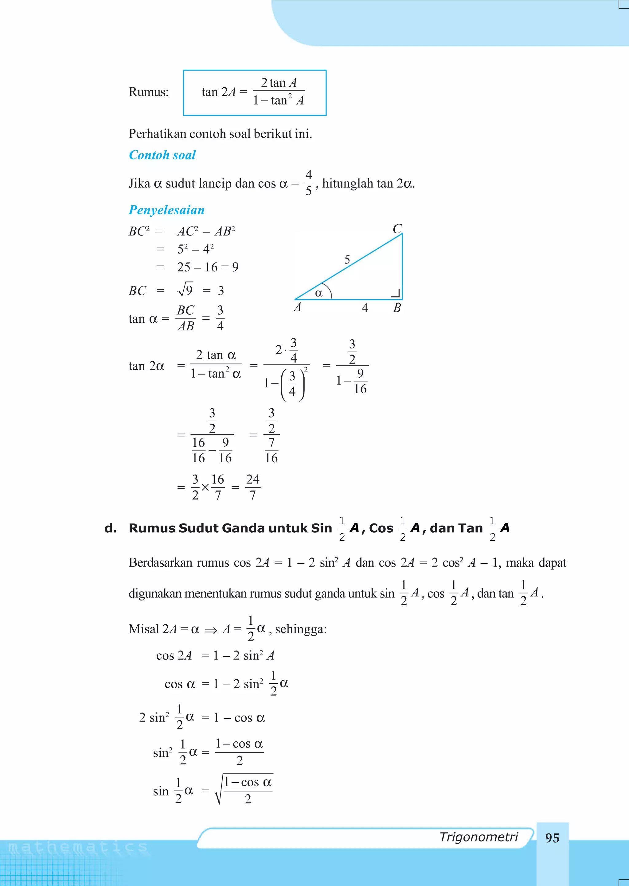 2 tan A
   Rumus:         tan 2A =
                             1 − tan 2 A

   Perhatikan contoh soal berikut ini.
   Contoh soal
                                            4
   Jika α sudut lancip dan cos α =            , hitunglah tan 2α.
                                            5
   Penyelesaian
   BC2 = AC2 – AB2                                           C
       = 52 – 4 2
       = 25 – 16 = 9
   BC =     9 = 3
           BC   3                       A                    B
   tan α =    =
           AB   4
                                    3               3
             2 tan α               2⋅
                                    4               2
   tan 2α =             =                      =
            1 − tan 2 α           ⎛ 3⎞
                                       2
                                                         9
                               1− ⎜ ⎟              1−
                                  ⎝ 4⎠                  16
                   3            3
             =     2         = 2
                 16 9           7
                   −
                 16 16         16
                 3 16   24
             =    ×   =
                 2 7    7
                                                   1        1           1
d. Rumus Sudut Ganda untuk Sin                       A , Cos A , dan Tan A
                                                   2        2           2

   Berdasarkan rumus cos 2A = 1 – 2 sin2 A dan cos 2A = 2 cos2 A – 1, maka dapat
                                                              1        1           1
   digunakan menentukan rumus sudut ganda untuk sin             A , cos A , dan tan A .
                                                              2        2           2
                         1
   Misal 2A = α ⇒ A =      α , sehingga:
                         2
         cos 2A = 1 – 2 sin2 A
                             1
          cos α = 1 – 2 sin2 α
                              2
             1
     2 sin2 α = 1 – cos α
             2
             1    1 − cos α
        sin2 α =
              2        2
             1         1 − cos α
       sin     α =
             2              2

                                                                    Trigonometri          95
 