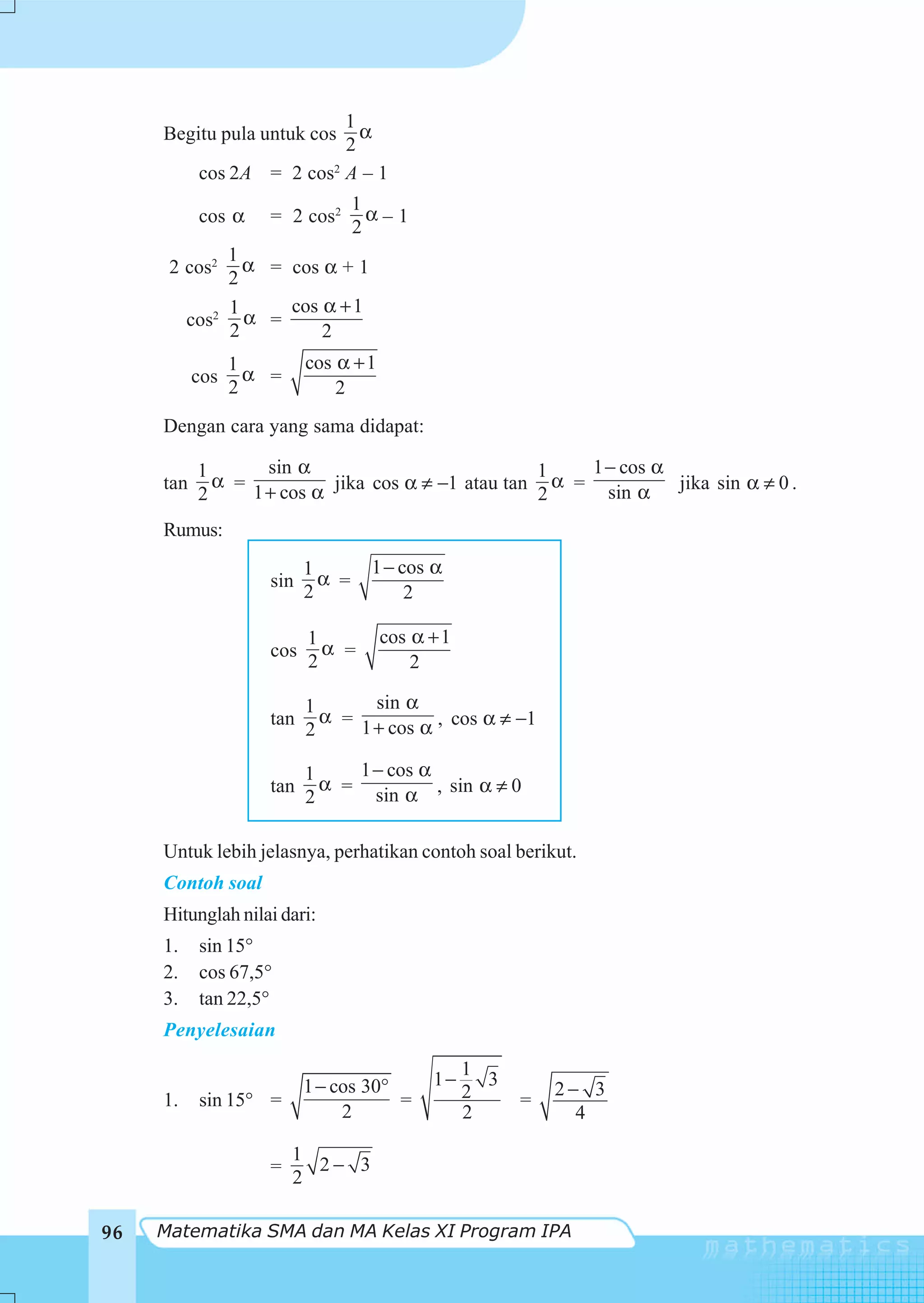 1
     Begitu pula untuk cos   α
                           2
           cos 2A = 2 cos2 A – 1
                                  1
           cos α    = 2 cos2        α–1
                                  2
              1
      2 cos2    α = cos α + 1
              2
              1     cos α + 1
          cos2 α =
              2         2
                 1        cos α + 1
           cos     α =
                 2            2
     Dengan cara yang sama didapat:

           1       sin α                           1   1 − cos α
     tan     α =           jika cos α ≠ −1 atau tan α = sin α jika sin α ≠ 0 .
           2     1 + cos α                         2
     Rumus:
                          1        1 − cos α
                    sin     α =
                          2             2

                          1           cos α + 1
                    cos     α =
                          2               2

                          1       sin α
                            α =
                    tan
                          2     1 + cos α , cos α ≠ −1

                          1     1 − cos α
                            α =
                    tan
                          2       sin α , sin α ≠ 0

     Untuk lebih jelasnya, perhatikan contoh soal berikut.
     Contoh soal
     Hitunglah nilai dari:
     1.    sin 15°
     2.    cos 67,5°
     3.    tan 22,5°
     Penyelesaian
                                                  1
                          1 − cos 30°       1−      3
                                                  2         2− 3
     1.    sin 15° =                  =                 =
                               2                  2           4

                         1
                    =      2− 3
                         2

96   Matematika SMA dan MA Kelas XI Program IPA
 