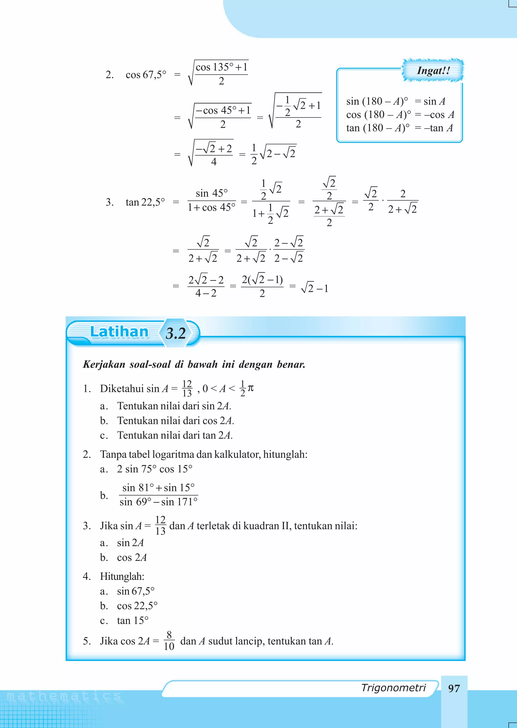 cos 135° + 1                                      Ingat!!
     2.    cos 67,5° =
                                2
                                                 1           sin (180 – A)° = sin A
                           − cos 45° + 1     −      2 +1
                      =                  =       2           cos (180 – A)° = –cos A
                                 2                 2         tan (180 – A)° = –tan A
                           − 2 +2   1
                      =           =   2− 2
                             4      2

                                           1            2
                         sin 45°               2             2    2
                                           2           2
     3.    tan 22,5° = 1 + cos 45° =               =      = 2 ⋅
                                             1       2+ 2       2+ 2
                                          1+     2
                                             2         2
                            2      2   2− 2
                      =        =     ⋅
                          2+ 2   2+ 2 2− 2
                          2 2 −2   2( 2 − 1)
                      =          =           =        2 −1
                           4−2        2


                    3.2
Kerjakan soal-soal di bawah ini dengan benar.

1. Diketahui sin A = 12 , 0 < A < 1 π
                     13           2
   a. Tentukan nilai dari sin 2A.
   b. Tentukan nilai dari cos 2A.
   c. Tentukan nilai dari tan 2A.
2. Tanpa tabel logaritma dan kalkulator, hitunglah:
   a. 2 sin 75° cos 15°
           sin 81° + sin 15°
   b.
          sin 69° − sin 171°
                12
3. Jika sin A = 13 dan A terletak di kuadran II, tentukan nilai:
   a. sin 2A
   b. cos 2A
4. Hitunglah:
   a. sin 67,5°
   b. cos 22,5°
   c. tan 15°
                  8
5. Jika cos 2A = 10 dan A sudut lancip, tentukan tan A.



                                                                   Trigonometri    97
 