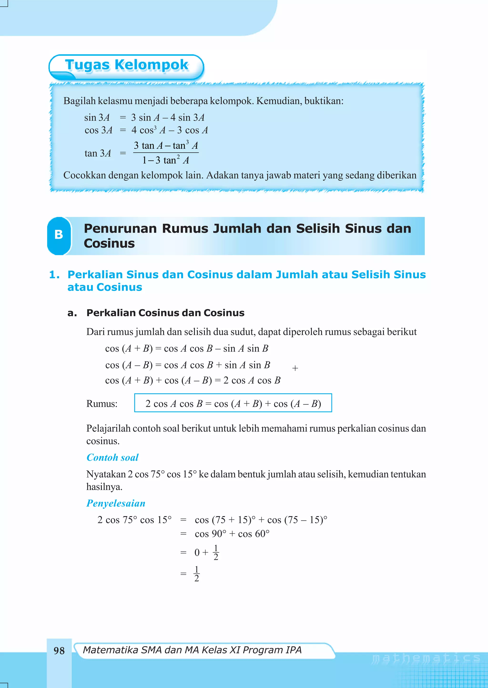 Bagilah kelasmu menjadi beberapa kelompok. Kemudian, buktikan:
        sin 3A = 3 sin A – 4 sin 3A
        cos 3A = 4 cos3 A – 3 cos A
                  3 tan A − tan 3 A
        tan 3A =
                    1 − 3 tan 2 A
    Cocokkan dengan kelompok lain. Adakan tanya jawab materi yang sedang diberikan




B       Penurunan Rumus Jumlah dan Selisih Sinus dan
        Cosinus

1. Perkalian Sinus dan Cosinus dalam Jumlah atau Selisih Sinus
   atau Cosinus

     a. Perkalian Cosinus dan Cosinus
         Dari rumus jumlah dan selisih dua sudut, dapat diperoleh rumus sebagai berikut
             cos (A + B) = cos A cos B – sin A sin B
             cos (A – B) = cos A cos B + sin A sin B      +
             cos (A + B) + cos (A – B) = 2 cos A cos B

         Rumus:         2 cos A cos B = cos (A + B) + cos (A – B)

         Pelajarilah contoh soal berikut untuk lebih memahami rumus perkalian cosinus dan
         cosinus.
         Contoh soal
         Nyatakan 2 cos 75° cos 15° ke dalam bentuk jumlah atau selisih, kemudian tentukan
         hasilnya.
         Penyelesaian
           2 cos 75° cos 15° = cos (75 + 15)° + cos (75 – 15)°
                             = cos 90° + cos 60°
                                = 0+ 1
                                     2
                                = 1
                                  2




98      Matematika SMA dan MA Kelas XI Program IPA
 