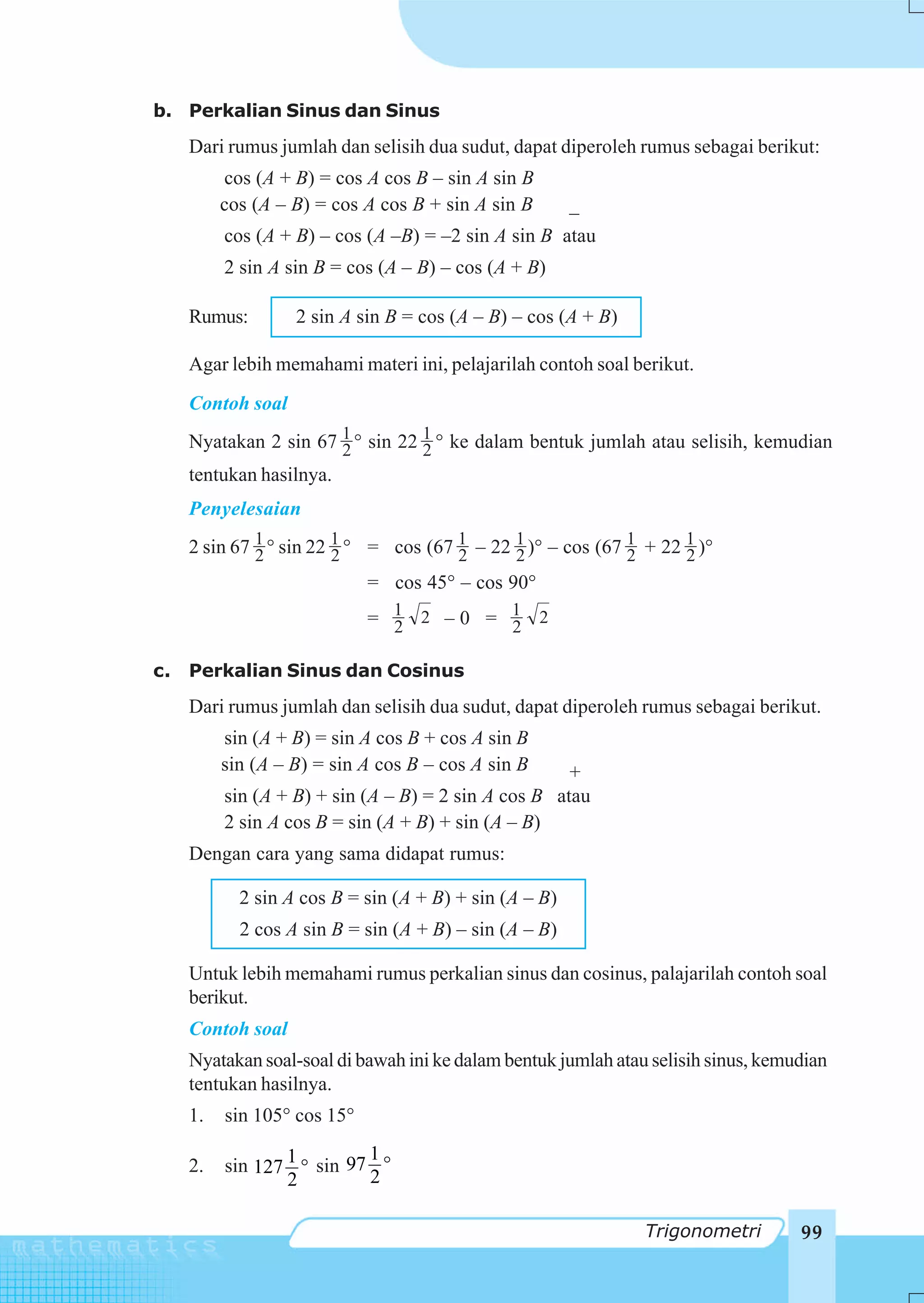 b. Perkalian Sinus dan Sinus
     Dari rumus jumlah dan selisih dua sudut, dapat diperoleh rumus sebagai berikut:
          cos (A + B) = cos A cos B – sin A sin B
          cos (A – B) = cos A cos B + sin A sin B       _
          cos (A + B) – cos (A –B) = –2 sin A sin B atau
          2 sin A sin B = cos (A – B) – cos (A + B)

     Rumus:        2 sin A sin B = cos (A – B) – cos (A + B)

     Agar lebih memahami materi ini, pelajarilah contoh soal berikut.
     Contoh soal
     Nyatakan 2 sin 67 1 ° sin 22 1 ° ke dalam bentuk jumlah atau selisih, kemudian
                        2         2
     tentukan hasilnya.
     Penyelesaian
     2 sin 67 1 ° sin 22 1 ° = cos (67 1 – 22 1 )° – cos (67 1 + 22 1 )°
              2          2             2      2              2      2
                             = cos 45° – cos 90°
                             = 1 2 –0 = 1 2
                               2        2

c.   Perkalian Sinus dan Cosinus
     Dari rumus jumlah dan selisih dua sudut, dapat diperoleh rumus sebagai berikut.
          sin (A + B) = sin A cos B + cos A sin B
          sin (A – B) = sin A cos B – cos A sin B     +
          sin (A + B) + sin (A – B) = 2 sin A cos B atau
          2 sin A cos B = sin (A + B) + sin (A – B)
     Dengan cara yang sama didapat rumus:

            2 sin A cos B = sin (A + B) + sin (A – B)
            2 cos A sin B = sin (A + B) – sin (A – B)

     Untuk lebih memahami rumus perkalian sinus dan cosinus, palajarilah contoh soal
     berikut.
     Contoh soal
     Nyatakan soal-soal di bawah ini ke dalam bentuk jumlah atau selisih sinus, kemudian
     tentukan hasilnya.
     1.   sin 105° cos 15°
                            1
     2.   sin 127 1 ° sin 97 °
                  2         2

                                                                Trigonometri        99
 