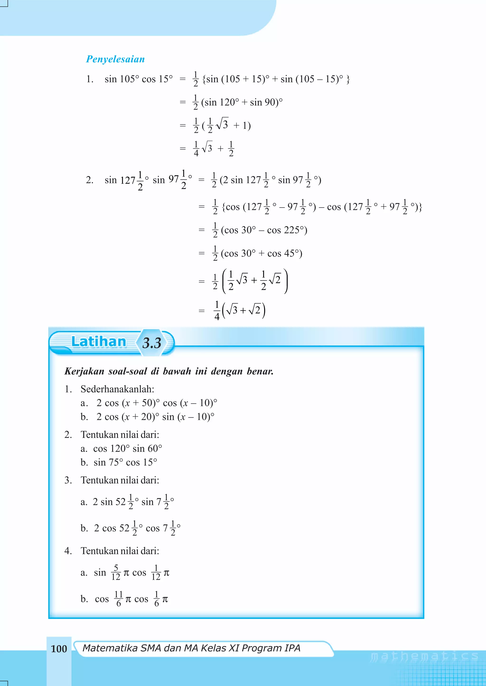 Penyelesaian
       1.   sin 105° cos 15° = 1 {sin (105 + 15)° + sin (105 – 15)° }
                               2

                                  = 1 (sin 120° + sin 90)°
                                    2

                                  = 1 ( 1 3 + 1)
                                    2 2

                                  = 1 3 + 1
                                    4     2

                              1
       2.   sin 127 1 ° sin 97 ° = 1 (2 sin 127 1 ° sin 97 1 °)
                                   2            2          2
                    2         2

                                      = 1 {cos (127 1 ° – 97 1 °) – cos (127 1 ° + 97 1 °)}
                                        2           2        2               2        2

                                      = 1 (cos 30° – cos 225°)
                                        2

                                      = 1 (cos 30° + cos 45°)
                                        2
                                          ⎛1     1  ⎞
                                      = 1 ⎜2 3 + 2 2⎟
                                        2 ⎝         ⎠

                                      =
                                          1
                                          4   (   3+ 2   )
                      3.3
  Kerjakan soal-soal di bawah ini dengan benar.
  1. Sederhanakanlah:
     a. 2 cos (x + 50)° cos (x – 10)°
     b. 2 cos (x + 20)° sin (x – 10)°
  2. Tentukan nilai dari:
     a. cos 120° sin 60°
     b. sin 75° cos 15°
  3. Tentukan nilai dari:

      a. 2 sin 52 1 ° sin 7 1 °
                  2         2

      b. 2 cos 52 1 ° cos 7 1 °
                  2         2
  4. Tentukan nilai dari:
              5        1
      a. sin 12 π cos 12 π

      b. cos 11 π cos 1 π
             6        6



100   Matematika SMA dan MA Kelas XI Program IPA
 