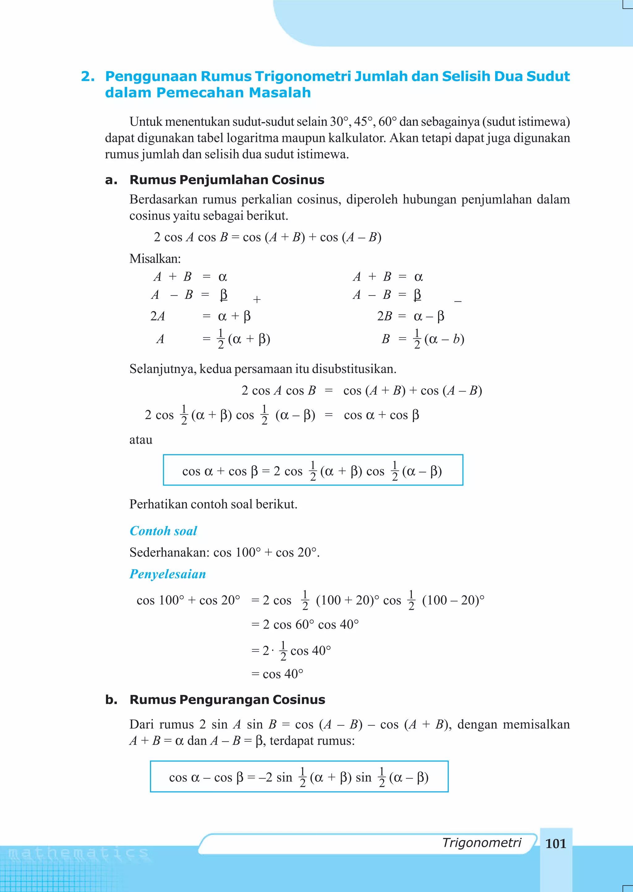 2. Penggunaan Rumus Trigonometri Jumlah dan Selisih Dua Sudut
   dalam Pemecahan Masalah

       Untuk menentukan sudut-sudut selain 30°, 45°, 60° dan sebagainya (sudut istimewa)
   dapat digunakan tabel logaritma maupun kalkulator. Akan tetapi dapat juga digunakan
   rumus jumlah dan selisih dua sudut istimewa.
   a. Rumus Penjumlahan Cosinus
       Berdasarkan rumus perkalian cosinus, diperoleh hubungan penjumlahan dalam
       cosinus yaitu sebagai berikut.
              2 cos A cos B = cos (A + B) + cos (A – B)
       Misalkan:
           A + B = α                              A + B = α
          A – B = β             +                 A – B = β          _
           2A          = α+β                          2B = α – β
              A        = 1 (α + β)
                         2                                B = 1 (α – b)
                                                              2
       Selanjutnya, kedua persamaan itu disubstitusikan.
                              2 cos A cos B = cos (A + B) + cos (A – B)
          2 cos 1 (α + β) cos 1 (α – β) = cos α + cos β
                2             2
       atau

                    cos α + cos β = 2 cos 1 (α + β) cos 1 (α – β)
                                          2             2

       Perhatikan contoh soal berikut.
       Contoh soal
       Sederhanakan: cos 100° + cos 20°.
       Penyelesaian
        cos 100° + cos 20° = 2 cos 1 (100 + 20)° cos 1 (100 – 20)°
                                   2                 2
                                = 2 cos 60° cos 40°
                                = 2 ⋅ 1 cos 40°
                                      2
                                = cos 40°
   b. Rumus Pengurangan Cosinus
       Dari rumus 2 sin A sin B = cos (A – B) – cos (A + B), dengan memisalkan
       A + B = α dan A – B = β, terdapat rumus:

                  cos α – cos β = –2 sin 1 (α + β) sin 1 (α – β)
                                         2             2



                                                                   Trigonometri    101
 