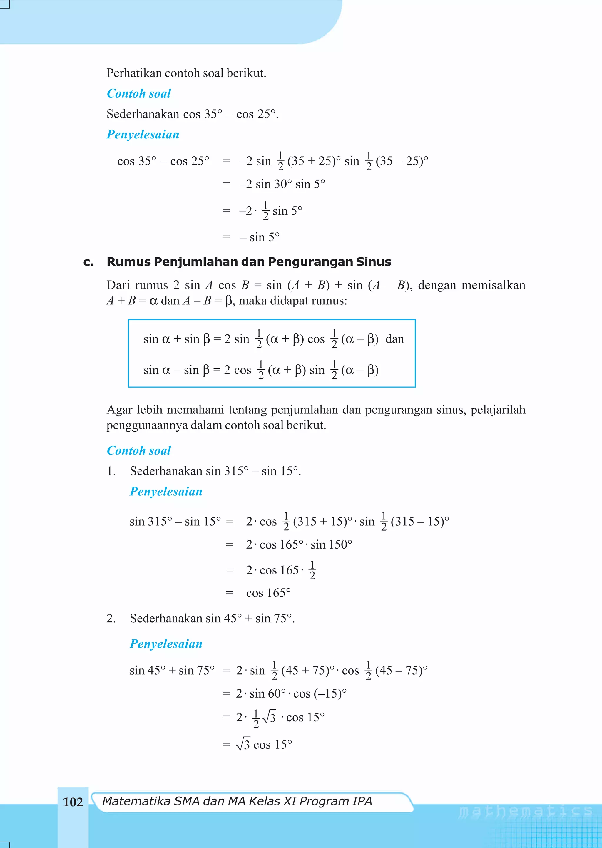 Perhatikan contoh soal berikut.
       Contoh soal
       Sederhanakan cos 35° – cos 25°.
       Penyelesaian

            cos 35° – cos 25°   = –2 sin 1 (35 + 25)° sin 1 (35 – 25)°
                                         2                2
                                = –2 sin 30° sin 5°

                                = –2 ⋅ 1 sin 5°
                                       2
                                = – sin 5°
  c.   Rumus Penjumlahan dan Pengurangan Sinus
       Dari rumus 2 sin A cos B = sin (A + B) + sin (A – B), dengan memisalkan
       A + B = α dan A – B = β, maka didapat rumus:

                sin α + sin β = 2 sin 1 (α + β) cos 1 (α – β) dan
                                      2             2

                sin α – sin β = 2 cos 1 (α + β) sin 1 (α – β)
                                      2             2

       Agar lebih memahami tentang penjumlahan dan pengurangan sinus, pelajarilah
       penggunaannya dalam contoh soal berikut.
       Contoh soal
       1.     Sederhanakan sin 315° – sin 15°.
              Penyelesaian

              sin 315° – sin 15° = 2 ⋅ cos 1 (315 + 15)° ⋅ sin 1 (315 – 15)°
                                           2                   2
                                 = 2 ⋅ cos 165° ⋅ sin 150°
                                 = 2 ⋅ cos 165 ⋅ 1
                                                 2
                                 = cos 165°
       2.     Sederhanakan sin 45° + sin 75°.
              Penyelesaian

              sin 45° + sin 75° = 2 ⋅ sin 1 (45 + 75)° ⋅ cos 1 (45 – 75)°
                                          2                  2
                                = 2 ⋅ sin 60° ⋅ cos (–15)°
                                = 2 ⋅ 1 3 ⋅ cos 15°
                                      2
                                =   3 cos 15°



102    Matematika SMA dan MA Kelas XI Program IPA
 