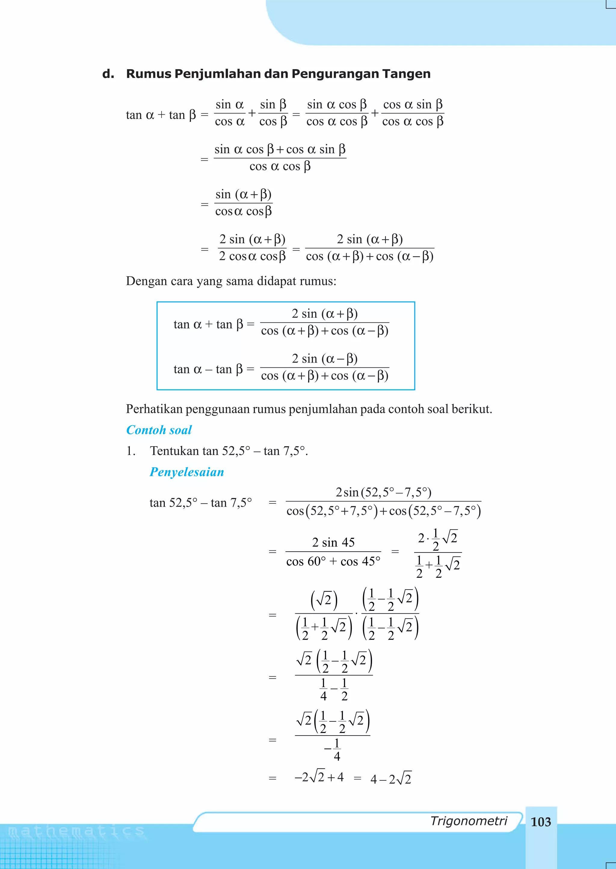 d. Rumus Penjumlahan dan Pengurangan Tangen

                   sin α sin β     sin α cos β cos α sin β
   tan α + tan β = cos α + cos β = cos α cos β + cos α cos β

                     sin α cos β + cos α sin β
                 =          cos α cos β

                    sin (α + β)
                  = cos α cos β

                    2 sin (α + β)         2 sin (α + β)
                  = 2 cos α cos β = cos (α + β) + cos (α − β)

   Dengan cara yang sama didapat rumus:

                                  2 sin (α + β)
            tan α + tan β = cos (α + β) + cos (α − β)

                                  2 sin (α − β)
            tan α – tan β = cos (α + β) + cos (α − β)


   Perhatikan penggunaan rumus penjumlahan pada contoh soal berikut.
   Contoh soal
   1.   Tentukan tan 52,5° – tan 7,5°.
        Penyelesaian
                                            2sin (52,5° – 7,5°)
        tan 52,5° – tan 7,5°   =
                                   cos (52,5°+ 7,5° ) + cos (52,5° – 7,5° )

                                      2 sin 45               2⋅ 1 2
                               =                   =            2
                                 cos 60° + cos 45°           1+1 2
                                                             2 2

                                         ( 2)  (1 – 1 2)
                                              ⋅ 2 2
                                    (2 2 ) (1 – 1 2)
                               =
                                     1+1 2
                                                2 2
                                     2 (1 – 1 2 )
                                        2 2
                               =        1–1
                                        4 2

                                         (
                                      2 1–1 2
                                        2 2        )
                               =
                                         −1
                                          4
                               =    −2 2 + 4 = 4 – 2 2


                                                                Trigonometri   103
 