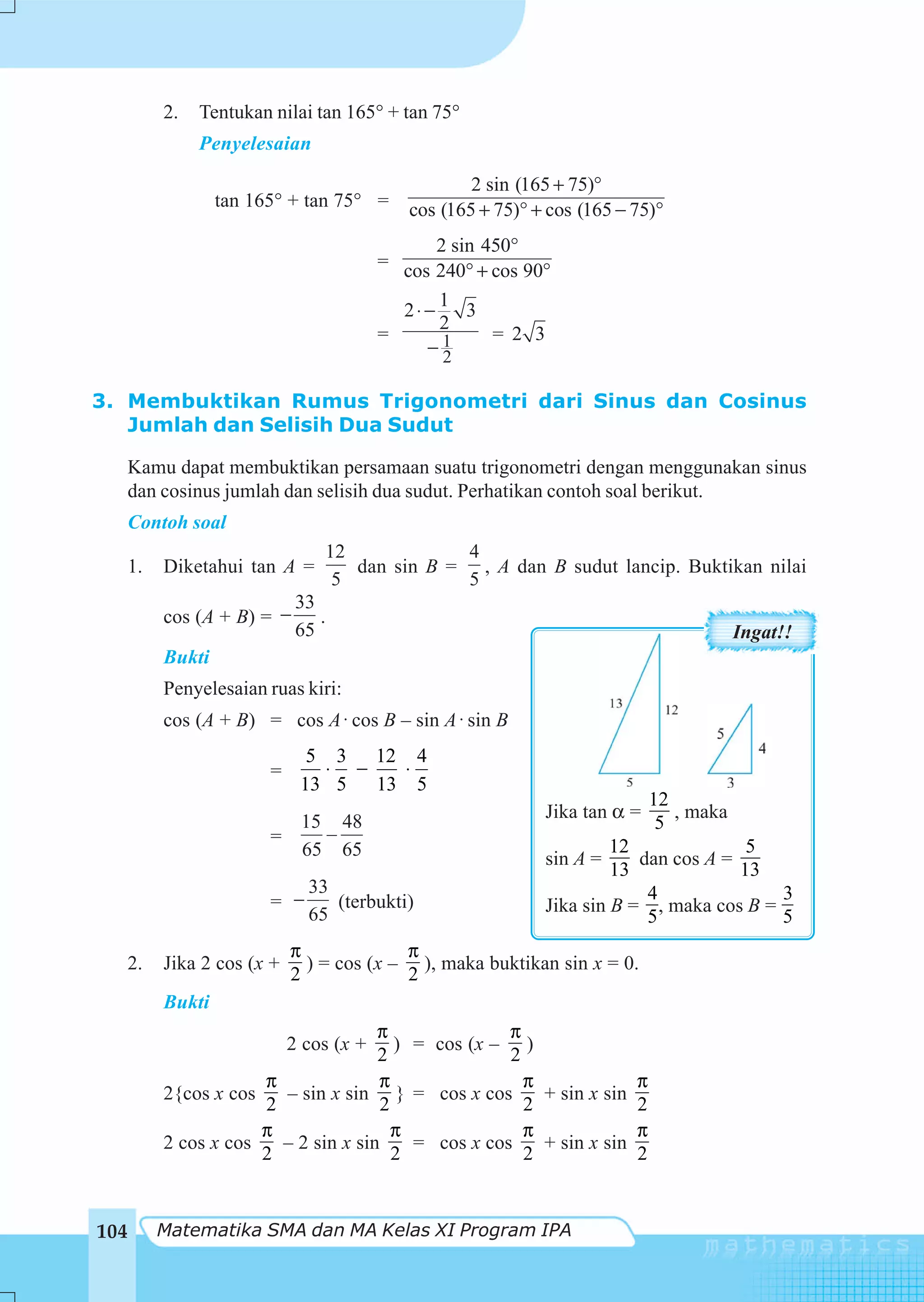 2.   Tentukan nilai tan 165° + tan 75°
            Penyelesaian

                                                 2 sin (165 + 75)°
               tan 165° + tan 75° =      cos (165 + 75)° + cos (165 − 75)°
                                            2 sin 450°
                                      = cos 240° + cos 90°
                                            1
                                        2⋅−     3
                                            2
                                      =            = 2 3
                                           −12

3. Membuktikan Rumus Trigonometri dari Sinus dan Cosinus
   Jumlah dan Selisih Dua Sudut

  Kamu dapat membuktikan persamaan suatu trigonometri dengan menggunakan sinus
  dan cosinus jumlah dan selisih dua sudut. Perhatikan contoh soal berikut.
  Contoh soal
                              12            4
  1.   Diketahui tan A =         dan sin B = , A dan B sudut lancip. Buktikan nilai
                               5            5
                          33
       cos (A + B) = −       .
                          65                                                            Ingat!!
       Bukti
       Penyelesaian ruas kiri:
       cos (A + B) = cos A ⋅ cos B – sin A ⋅ sin B
                            5 3 12 4
                     =       ⋅ −  ⋅
                           13 5 13 5
                                                                            12
                                                          Jika tan α =         , maka
                       15 48                                                 5
                     =   –
                       65 65                                       12              5
                                                          sin A =     dan cos A =
                                                                   13             13
                            33                                         4              3
                     = −       (terbukti)                 Jika sin B = , maka cos B =
                            65                                         5              5
                         π             π
  2.   Jika 2 cos (x +     ) = cos (x – ), maka buktikan sin x = 0.
                         2             2
       Bukti
                                      π               π
                         2 cos (x +      ) = cos (x – )
                                      2               2
                   π                  π                 π               π
       2{cos x cos       – sin x sin } = cos x cos        + sin x sin
                   2                   2                2               2
                   π                     π              π               π
       2 cos x cos       – 2 sin x sin     = cos x cos    + sin x sin
                   2                     2              2               2


104    Matematika SMA dan MA Kelas XI Program IPA
 