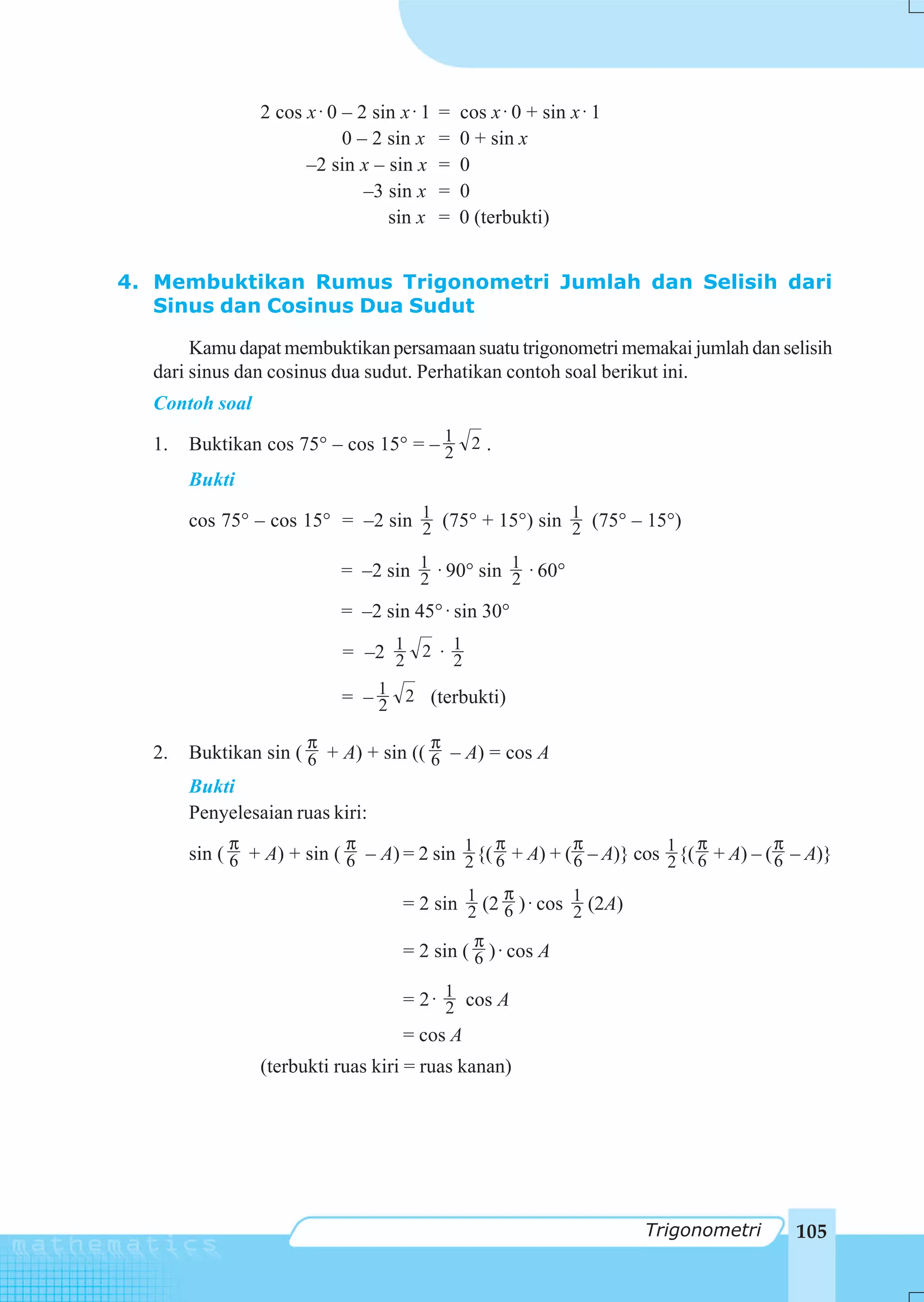 2 cos x ⋅ 0 – 2 sin x ⋅ 1   =   cos x ⋅ 0 + sin x ⋅ 1
                            0 – 2 sin x     =   0 + sin x
                      –2 sin x – sin x      =   0
                               –3 sin x     =   0
                                  sin x     =   0 (terbukti)


4. Membuktikan Rumus Trigonometri Jumlah dan Selisih dari
   Sinus dan Cosinus Dua Sudut

       Kamu dapat membuktikan persamaan suatu trigonometri memakai jumlah dan selisih
  dari sinus dan cosinus dua sudut. Perhatikan contoh soal berikut ini.
  Contoh soal

  1.   Buktikan cos 75° – cos 15° = – 1 2 .
                                      2
       Bukti

       cos 75° – cos 15° = –2 sin 1 (75° + 15°) sin 1 (75° – 15°)
                                  2                 2

                           = –2 sin 1 ⋅ 90° sin 1 ⋅ 60°
                                    2           2
                           = –2 sin 45° ⋅ sin 30°

                            = –2 1 2 ⋅ 1
                                 2     2

                           = – 1 2 (terbukti)
                               2

                       π                    π
  2.   Buktikan sin ( 6 + A) + sin (( 6 – A) = cos A
       Bukti
       Penyelesaian ruas kiri:
             π              π                   π          π                π          π
       sin ( 6 + A) + sin ( 6 – A) = 2 sin 1 {( 6 + A) + ( 6 – A)} cos 1 {( 6 + A) – ( 6 – A)}
                                           2                           2
                                                 π
                                    = 2 sin 1 (2 6 ) ⋅ cos 1 (2A)
                                            2              2
                                                  π
                                    = 2 sin ( 6 ) ⋅ cos A

                                    = 2 ⋅ 1 cos A
                                          2
                                    = cos A
                (terbukti ruas kiri = ruas kanan)




                                                                        Trigonometri     105
 