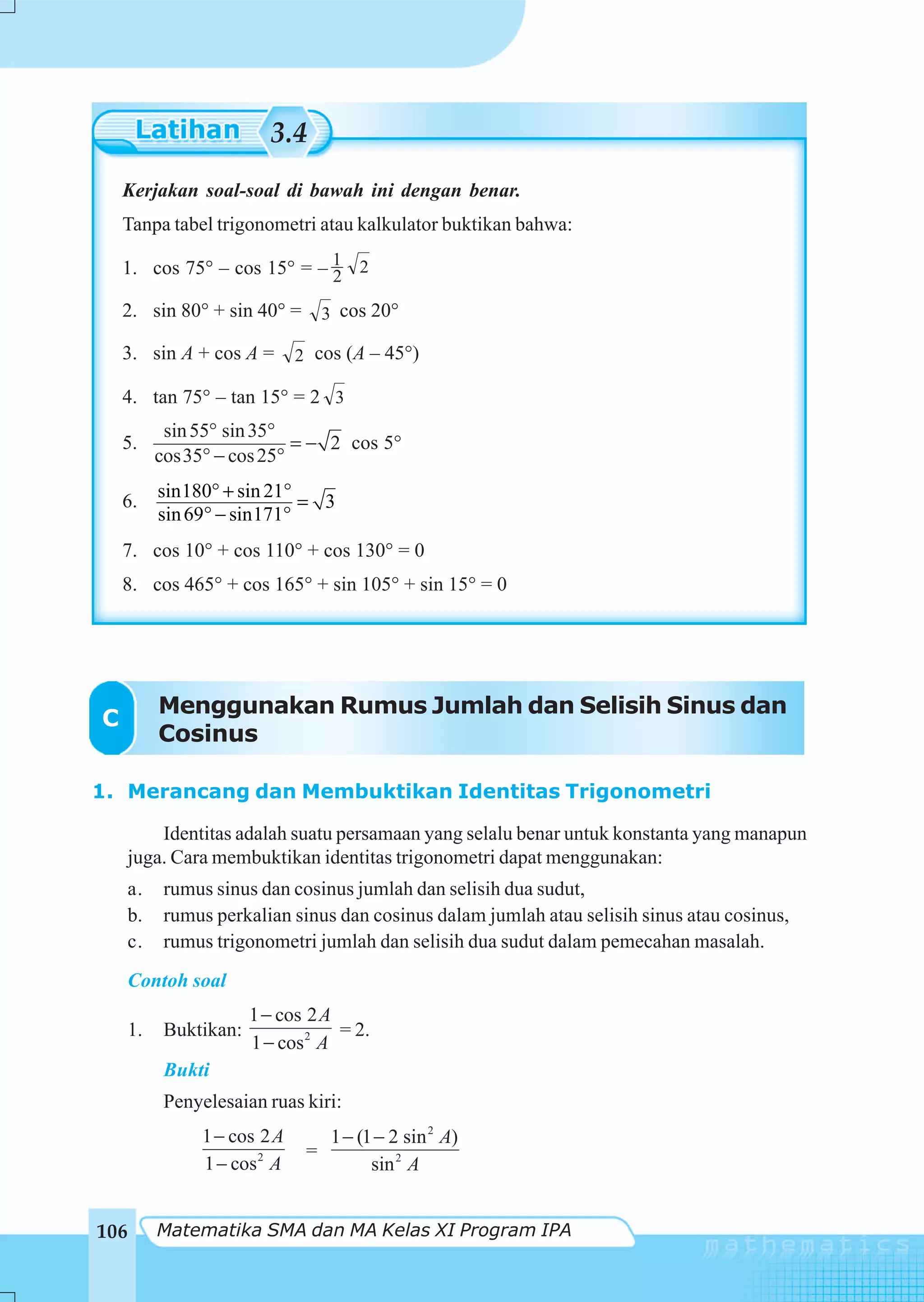 3.4
    Kerjakan soal-soal di bawah ini dengan benar.
    Tanpa tabel trigonometri atau kalkulator buktikan bahwa:

    1. cos 75° – cos 15° = – 1 2
                             2
    2. sin 80° + sin 40° =         3 cos 20°

    3. sin A + cos A =        2 cos (A – 45°)

    4. tan 75° – tan 15° = 2 3
            sin 55° sin 35°
    5.                      = − 2 cos 5°
           cos35° − cos 25°
           sin180° + sin 21°
    6.                       = 3
           sin 69° − sin171°
    7. cos 10° + cos 110° + cos 130° = 0
    8. cos 465° + cos 165° + sin 105° + sin 15° = 0




           Menggunakan Rumus Jumlah dan Selisih Sinus dan
C
           Cosinus

1. Merancang dan Membuktikan Identitas Trigonometri

          Identitas adalah suatu persamaan yang selalu benar untuk konstanta yang manapun
      juga. Cara membuktikan identitas trigonometri dapat menggunakan:
      a.    rumus sinus dan cosinus jumlah dan selisih dua sudut,
      b.    rumus perkalian sinus dan cosinus dalam jumlah atau selisih sinus atau cosinus,
      c.    rumus trigonometri jumlah dan selisih dua sudut dalam pemecahan masalah.
    Contoh soal
                        1 − cos 2 A
    1.      Buktikan:               = 2.
                        1 − cos 2 A
            Bukti
            Penyelesaian ruas kiri:
                1 − cos 2 A         1 − (1 − 2 sin 2 A)
                               =
                1 − cos 2 A               sin 2 A


106        Matematika SMA dan MA Kelas XI Program IPA
 