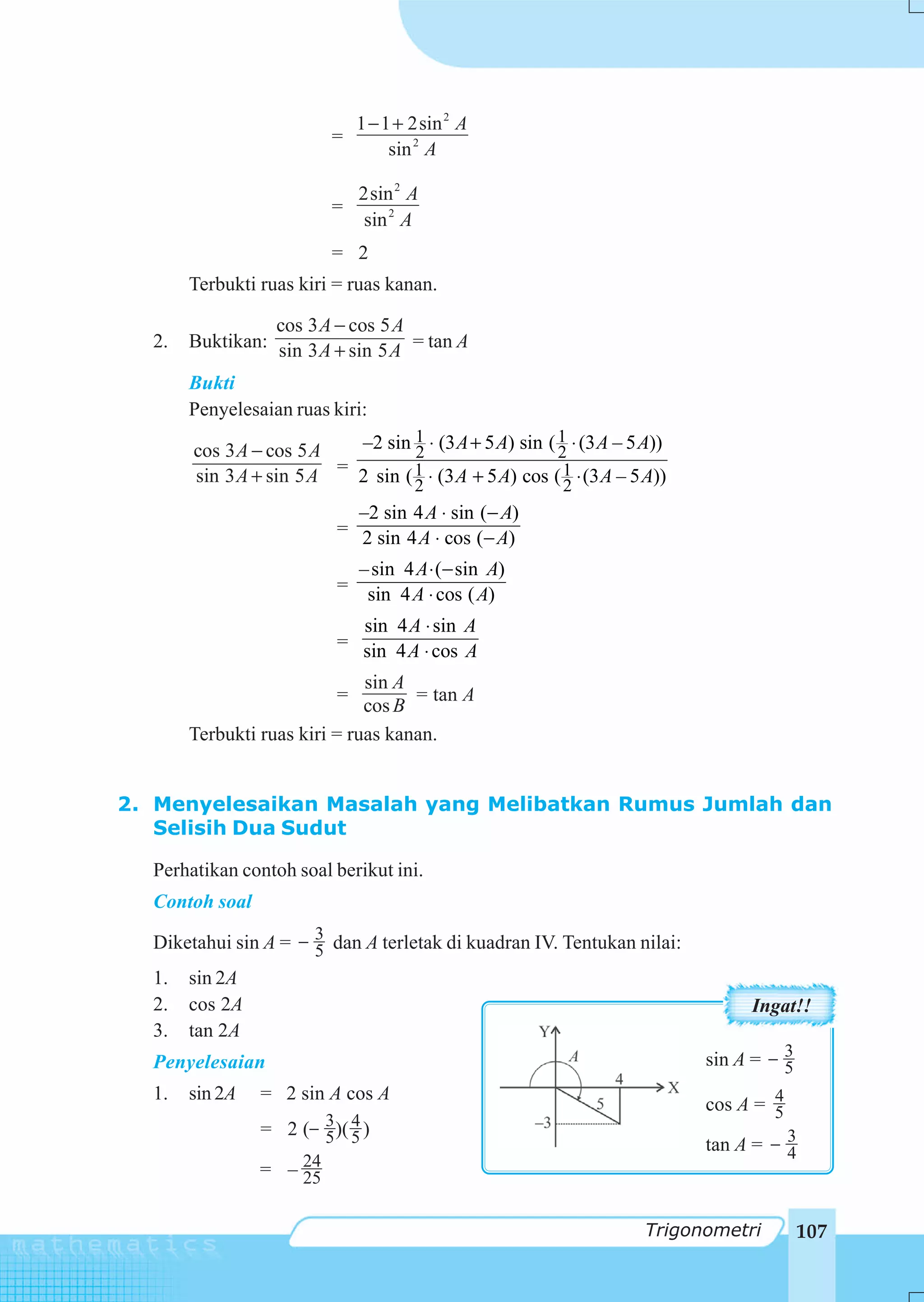 1 − 1 + 2sin 2 A
                          =
                                    sin 2 A

                               2sin 2 A
                          =
                               sin 2 A
                          = 2
       Terbukti ruas kiri = ruas kanan.

                 cos 3 A − cos 5 A
  2.   Buktikan: sin 3 A + sin 5 A = tan A

       Bukti
       Penyelesaian ruas kiri:

       cos 3 A − cos 5 A   –2 sin 1 ⋅ (3 A + 5 A) sin ( 1 ⋅ (3 A – 5 A))
                                   2                    2
       sin 3 A + sin 5 A = 2 sin ( 1 ⋅ (3 A + 5 A) cos ( 1 ⋅ (3 A – 5 A))
                                   2                     2
                             –2 sin 4 A ⋅ sin (− A)
                           = 2 sin 4 A ⋅ cos (− A)

                             – sin 4 A ⋅ (− sin A)
                           = sin 4 A ⋅ cos ( A)

                             sin 4 A ⋅ sin A
                           = sin 4 A ⋅ cos A

                              sin A
                           =        = tan A
                              cos B
       Terbukti ruas kiri = ruas kanan.


2. Menyelesaikan Masalah yang Melibatkan Rumus Jumlah dan
   Selisih Dua Sudut

  Perhatikan contoh soal berikut ini.
  Contoh soal

  Diketahui sin A = − 3 dan A terletak di kuadran IV. Tentukan nilai:
                      5
  1. sin 2A
  2. cos 2A                                                                      Ingat!!
  3. tan 2A
  Penyelesaian                                                              sin A = − 3
                                                                                      5
  1.   sin 2A   = 2 sin A cos A                                                     4
                                                                            cos A = 5
                = 2 (− 3 )( 5 )
                            4
                       5                                                    tan A = − 3
                                                                                      4
                = – 24
                    25

                                                                      Trigonometri        107
 
