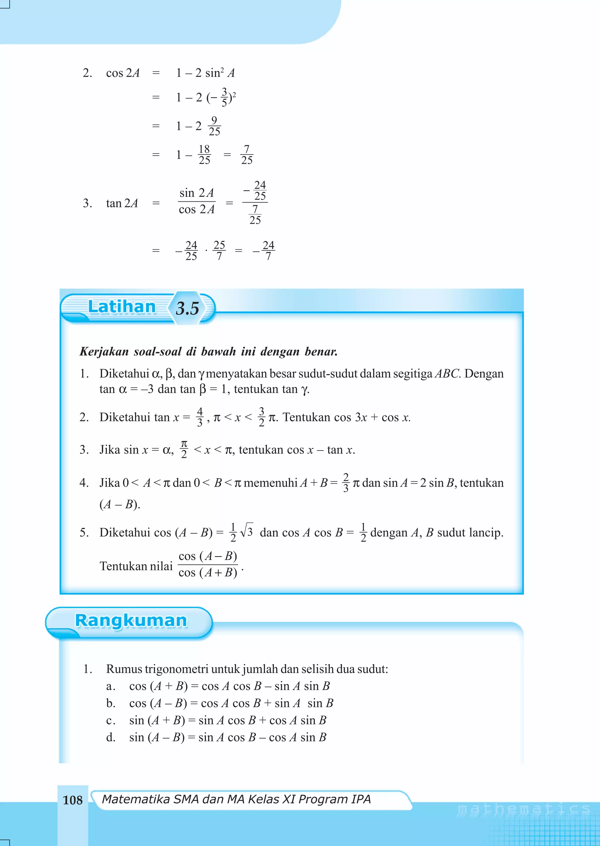 2.        cos 2A =      1 – 2 sin2 A
                                    3
                      =   1 – 2 ( − 5 )2
                                9
                      =   1 – 2 25

                      =   1 – 18
                              25
                                       7
                                     = 25

                           sin 2 A   − 24
                                       25
  3.        tan 2A    =    cos 2 A = 7
                                            25

                      =   – 24 ⋅ 25 = – 24
                            25   7      7



                          3.5

  Kerjakan soal-soal di bawah ini dengan benar.
  1. Diketahui α, β, dan γ menyatakan besar sudut-sudut dalam segitiga ABC. Dengan
     tan α = –3 dan tan β = 1, tentukan tan γ.

  2. Diketahui tan x = 4 , π < x < 3 π. Tentukan cos 3x + cos x.
                       3           2
                           π
  3. Jika sin x = α, 2 < x < π, tentukan cos x – tan x.

  4. Jika 0 < A < π dan 0 < B < π memenuhi A + B = 2 π dan sin A = 2 sin B, tentukan
                                                   3
           (A – B).

  5. Diketahui cos (A – B) = 1 3 dan cos A cos B = 1 dengan A, B sudut lancip.
                             2                     2
                          cos ( A − B)
           Tentukan nilai cos ( A + B ) .




      1.    Rumus trigonometri untuk jumlah dan selisih dua sudut:
            a. cos (A + B) = cos A cos B – sin A sin B
            b. cos (A – B) = cos A cos B + sin A sin B
            c. sin (A + B) = sin A cos B + cos A sin B
            d. sin (A – B) = sin A cos B – cos A sin B



108        Matematika SMA dan MA Kelas XI Program IPA
 