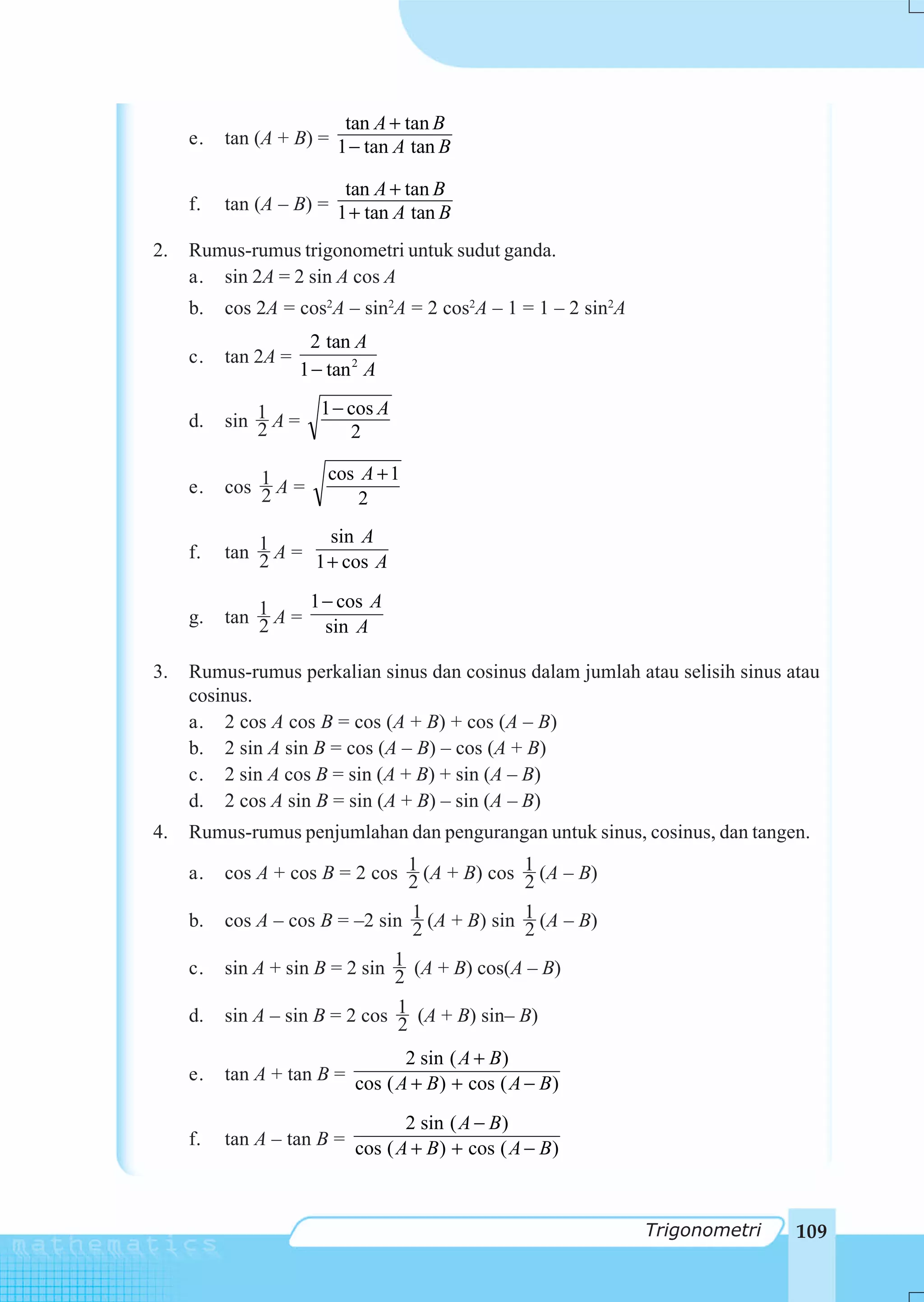 tan A + tan B
     e.   tan (A + B) = 1 − tan A tan B

                         tan A + tan B
     f.   tan (A – B) = 1 + tan A tan B

2.   Rumus-rumus trigonometri untuk sudut ganda.
     a. sin 2A = 2 sin A cos A
     b.   cos 2A = cos2A – sin2A = 2 cos2A – 1 = 1 – 2 sin2A
                       2 tan A
     c.   tan 2A =
                     1 − tan 2 A
                        1 − cos A
     d.   sin 1 A =
              2             2

                         cos A + 1
     e.   cos 1 A =
              2              2
                      sin A
     f.   tan 1 A = 1 + cos A
              2

                   1− cos A
     g.   tan 1 A = sin A
              2

3.   Rumus-rumus perkalian sinus dan cosinus dalam jumlah atau selisih sinus atau
     cosinus.
     a. 2 cos A cos B = cos (A + B) + cos (A – B)
     b. 2 sin A sin B = cos (A – B) – cos (A + B)
     c. 2 sin A cos B = sin (A + B) + sin (A – B)
     d. 2 cos A sin B = sin (A + B) – sin (A – B)
4.   Rumus-rumus penjumlahan dan pengurangan untuk sinus, cosinus, dan tangen.

     a.   cos A + cos B = 2 cos 1 (A + B) cos 1 (A – B)
                                2             2
     b.   cos A – cos B = –2 sin 1 (A + B) sin 1 (A – B)
                                 2             2
     c.   sin A + sin B = 2 sin 1 (A + B) cos(A – B)
                                2
     d.   sin A – sin B = 2 cos 1 (A + B) sin– B)
                                2
                                 2 sin ( A + B)
     e.   tan A + tan B = cos ( A + B ) + cos ( A − B )

                                 2 sin ( A − B )
     f.   tan A – tan B = cos ( A + B ) + cos ( A − B )



                                                               Trigonometri   109
 
