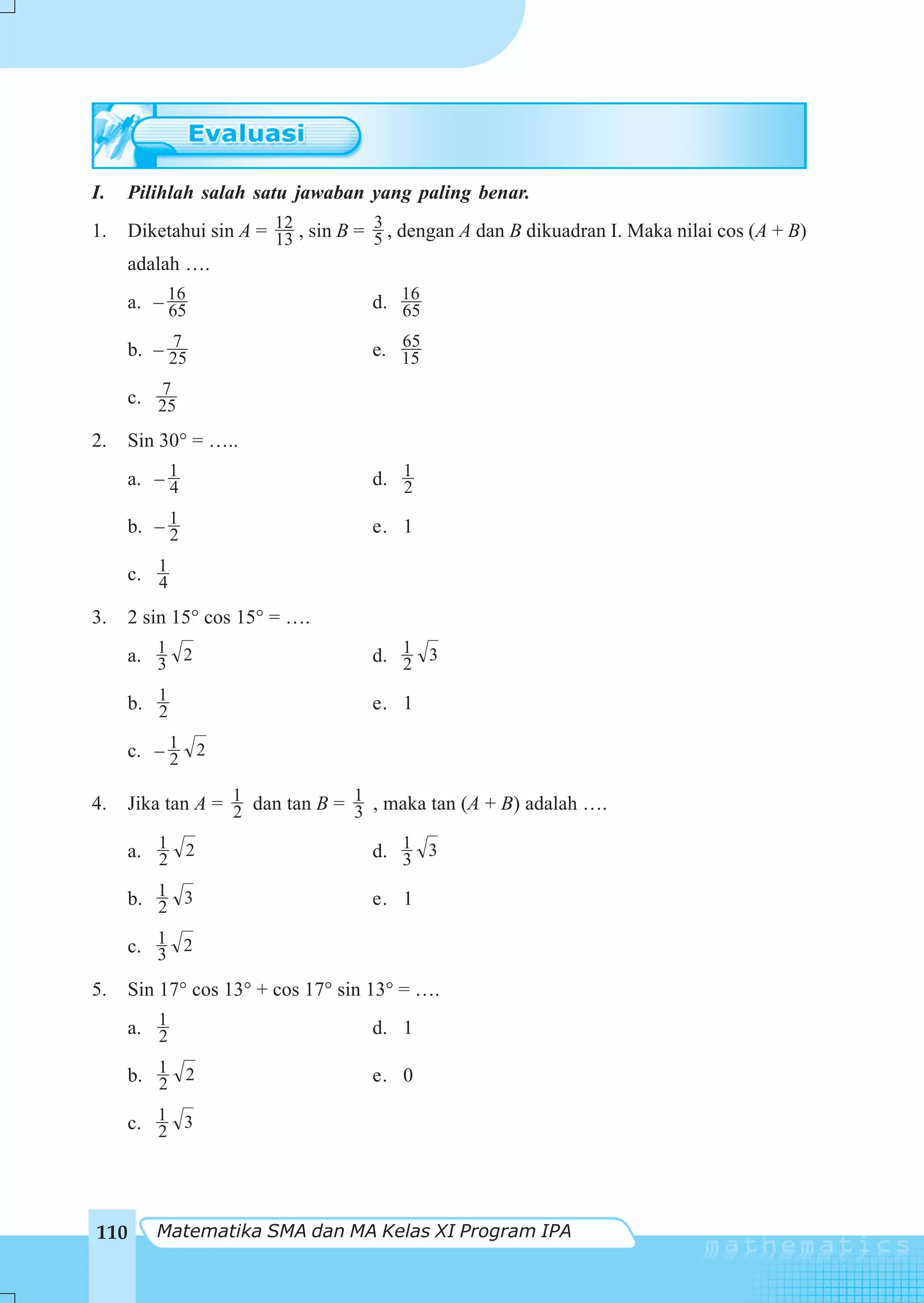I.   Pilihlah salah satu jawaban yang paling benar.
                                     3
1.    Diketahui sin A = 12 , sin B = 5 , dengan A dan B dikuadran I. Maka nilai cos (A + B)
                        13
     adalah ….
     a. – 16
          65                        d. 16
                                       65
          7                            65
     b. – 25                        e. 15
        7
     c. 25

2.   Sin 30° = …..
     a. – 1
          4                         d. 1
                                       2

     b. – 1
          2                         e. 1

     c. 1
        4
3.    2 sin 15° cos 15° = ….
     a. 1 2
        3                           d. 1 3
                                       2

     b. 1
        2                           e. 1

     c. – 1 2
          2

4.    Jika tan A = 1 dan tan B = 1 , maka tan (A + B) adalah ….
                   2             3

      a. 1 2
         2                          d. 1 3
                                       3

     b. 1 3
        2                           e. 1

     c. 1 2
        3
5.    Sin 17° cos 13° + cos 17° sin 13° = ….
     a. 1
        2                           d. 1

     b. 1 2
        2                           e. 0

     c. 1 3
        2




110      Matematika SMA dan MA Kelas XI Program IPA
 