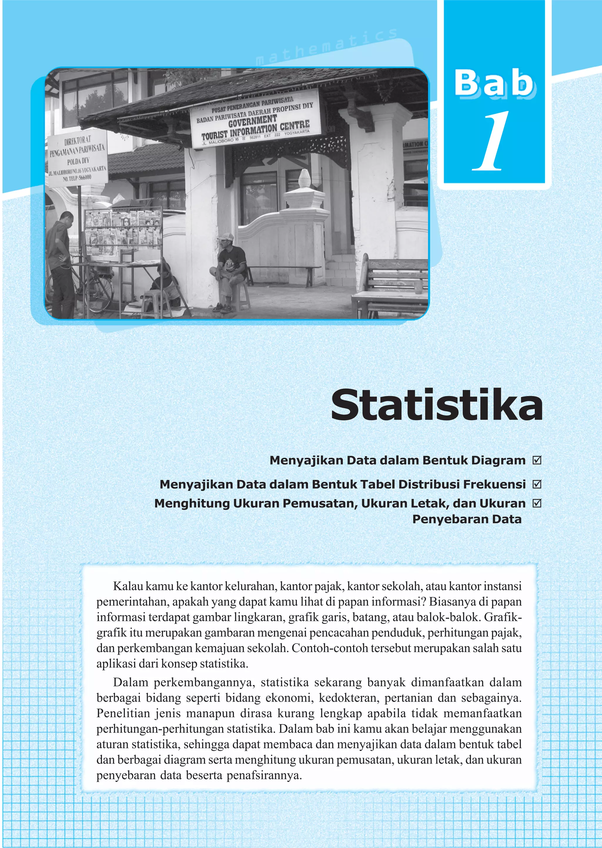 1

                                              Statistika
                                  Menyajikan Data dalam Bentuk Diagram

            Menyajikan Data dalam Bentuk Tabel Distribusi Frekuensi
           Menghitung Ukuran Pemusatan, Ukuran Letak, dan Ukuran
                                               Penyebaran Data




   Kalau kamu ke kantor kelurahan, kantor pajak, kantor sekolah, atau kantor instansi
pemerintahan, apakah yang dapat kamu lihat di papan informasi? Biasanya di papan
informasi terdapat gambar lingkaran, grafik garis, batang, atau balok-balok. Grafik-
grafik itu merupakan gambaran mengenai pencacahan penduduk, perhitungan pajak,
dan perkembangan kemajuan sekolah. Contoh-contoh tersebut merupakan salah satu
aplikasi dari konsep statistika.
   Dalam perkembangannya, statistika sekarang banyak dimanfaatkan dalam
berbagai bidang seperti bidang ekonomi, kedokteran, pertanian dan sebagainya.
Penelitian jenis manapun dirasa kurang lengkap apabila tidak memanfaatkan
perhitungan-perhitungan statistika. Dalam bab ini kamu akan belajar menggunakan
aturan statistika, sehingga dapat membaca dan menyajikan data dalam bentuk tabel
dan berbagai diagram serta menghitung ukuran pemusatan, ukuran letak, dan ukuran
penyebaran data beserta penafsirannya.
 