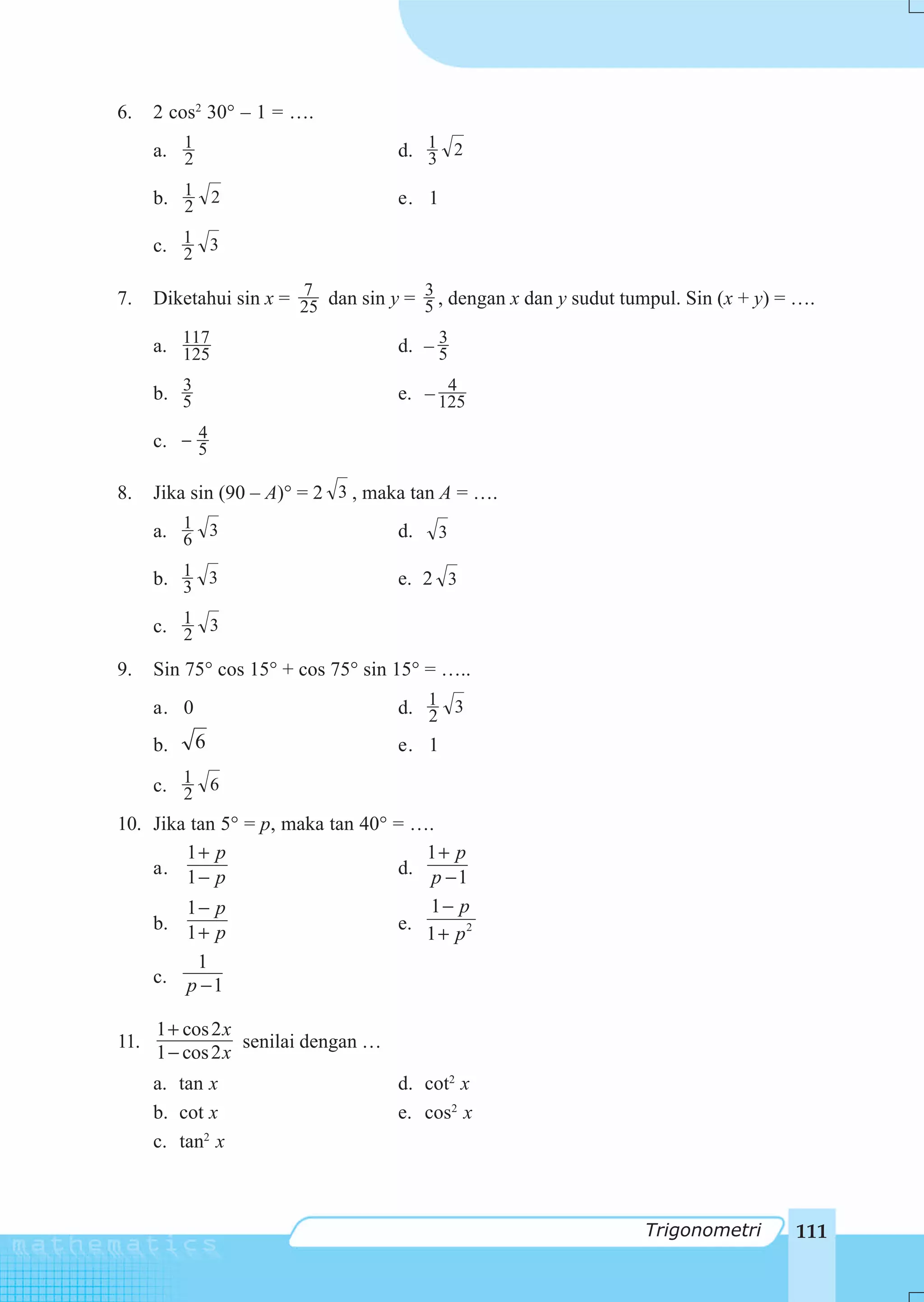 6.    2 cos2 30° – 1 = ….
      a. 1
         2                           d. 1 2
                                        3

      b. 1 2
         2                           e. 1

      c. 1 3
         2
                        7              3
7.    Diketahui sin x = 25 dan sin y = 5 , dengan x dan y sudut tumpul. Sin (x + y) = ….

      a. 117
         125
                                          3
                                     d. – 5
         3                                 4
      b. 5                           e. – 125
           4
      c. − 5

8.    Jika sin (90 – A)° = 2 3 , maka tan A = ….
      a. 1 3
         6                           d.   3

      b. 1 3
         3                           e. 2 3

      c. 1 3
         2
9.    Sin 75° cos 15° + cos 75° sin 15° = …..
      a. 0                           d. 1 3
                                        2
      b.     6                       e. 1

      c. 1 6
         2
10. Jika tan 5° = p, maka tan 40° = ….
        1+ p                         1+ p
    a. 1 − p                      d. p − 1

        1− p                         1− p
    b. 1 + p                      e.
                                     1 + p2
          1
    c. p − 1

      1 + cos 2 x
11.               senilai dengan …
      1 − cos 2 x
      a. tan x                       d. cot2 x
      b. cot x                       e. cos2 x
      c. tan2 x



                                                                  Trigonometri       111
 
