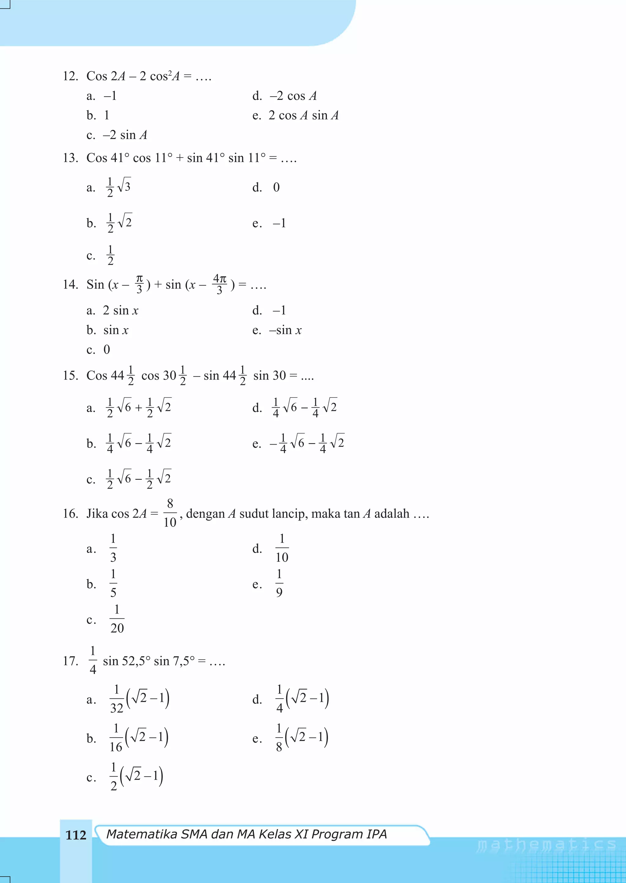12. Cos 2A – 2 cos2A = ….
    a. –1                          d. –2 cos A
    b. 1                           e. 2 cos A sin A
    c. –2 sin A
13. Cos 41° cos 11° + sin 41° sin 11° = ….

      a. 1 3
         2                         d. 0

      b. 1 2
         2                         e. –1

      c. 1
         2
             π
14. Sin (x – 3 ) + sin (x – 4π ) = ….
                             3
      a. 2 sin x                   d. –1
      b. sin x                     e. –sin x
      c. 0
15. Cos 44 1 cos 30 1 – sin 44 1 sin 30 = ....
           2        2          2

      a. 1 6 + 1 2
         2     2                   d. 1 6 − 1 2
                                      4     4

      b. 1 6 − 1 2
         4     4                   e. – 1 6 − 1 2
                                        4     4

    c. 1 6 − 1 2
        2      2
                   8
16. Jika cos 2A =    , dengan A sudut lancip, maka tan A adalah ….
                  10
         1                              1
    a.                            d.
         3                             10
         1                             1
    b.                            e.
         5                             9
          1
    c.
         20
      1
17.      sin 52,5° sin 7,5° = ….
      4
           1                          1
      a.
           32
                 (
                2 –1     )         d.
                                      4
                                          (   2 –1   )
           1                          1
      b.
          16
                 (
                2 –1     )         e.
                                      8
                                          (      )
                                              2 –1

           1
      c.
           2
             ( 2 –1  )

112      Matematika SMA dan MA Kelas XI Program IPA
 