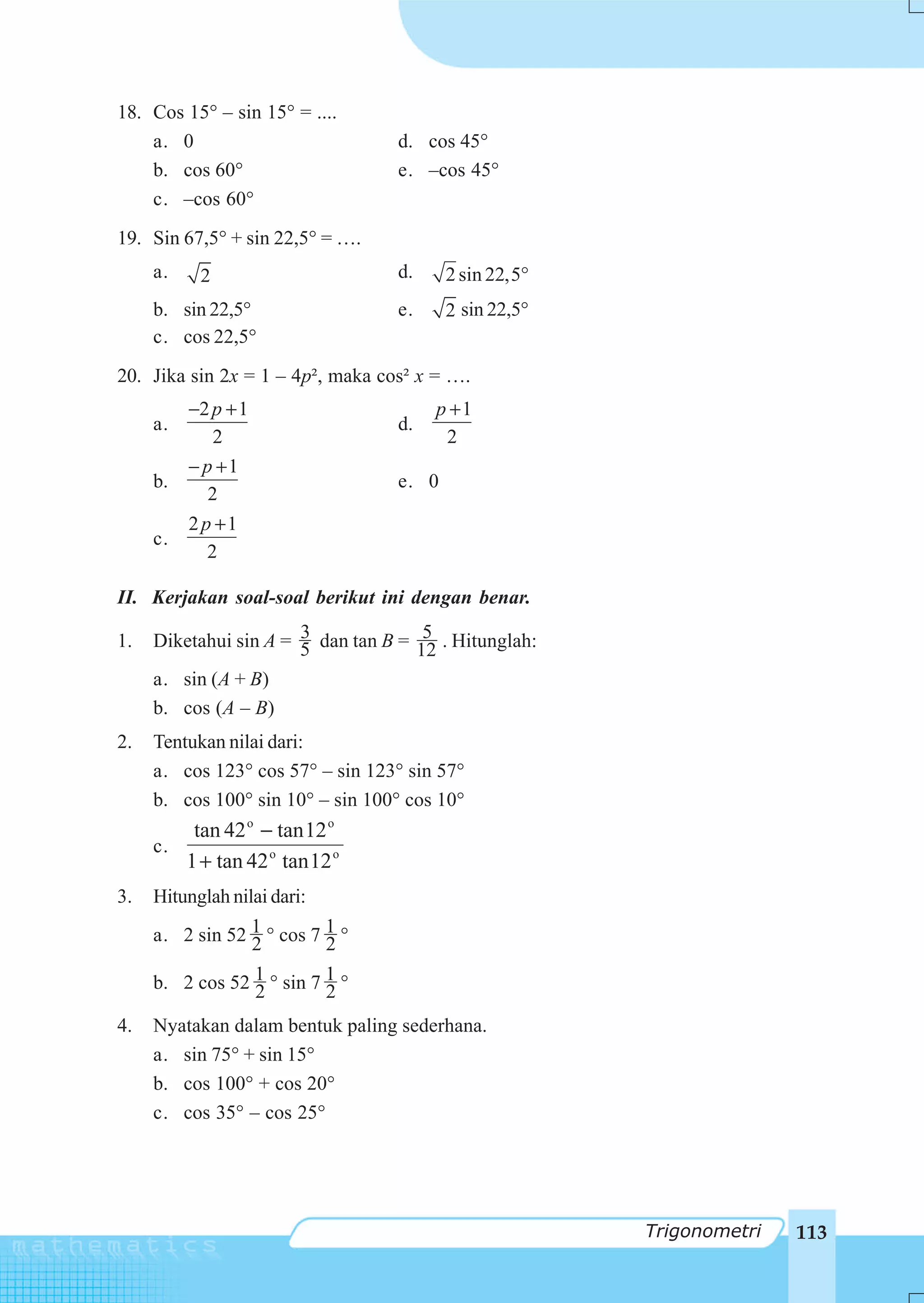 18. Cos 15° – sin 15° = ....
    a. 0                          d. cos 45°
    b. cos 60°                    e. –cos 45°
    c. –cos 60°
19. Sin 67,5° + sin 22,5° = ….
     a.    2                      d.     2 sin 22,5°
     b. sin 22,5°                 e.     2 sin 22,5°
     c. cos 22,5°
20. Jika sin 2x = 1 – 4p², maka cos² x = ….
          −2 p + 1                     p +1
     a.                           d.
              2                         2
          − p +1
     b.                           e. 0
             2
          2 p +1
     c.
             2

II. Kerjakan soal-soal berikut ini dengan benar.

1.                     3              5
     Diketahui sin A = 5 dan tan B = 12 . Hitunglah:
     a. sin (A + B)
     b. cos (A – B)
2.   Tentukan nilai dari:
     a. cos 123° cos 57° – sin 123° sin 57°
     b. cos 100° sin 10° – sin 100° cos 10°
         tan 42 o − tan 12 o
     c.
        1 + tan 42 o tan 12 o
3.   Hitunglah nilai dari:
     a. 2 sin 52 1 ° cos 7 1 °
                 2         2
     b. 2 cos 52 1 ° sin 7 1 °
                 2         2
4.   Nyatakan dalam bentuk paling sederhana.
     a. sin 75° + sin 15°
     b. cos 100° + cos 20°
     c. cos 35° – cos 25°




                                                       Trigonometri   113
 