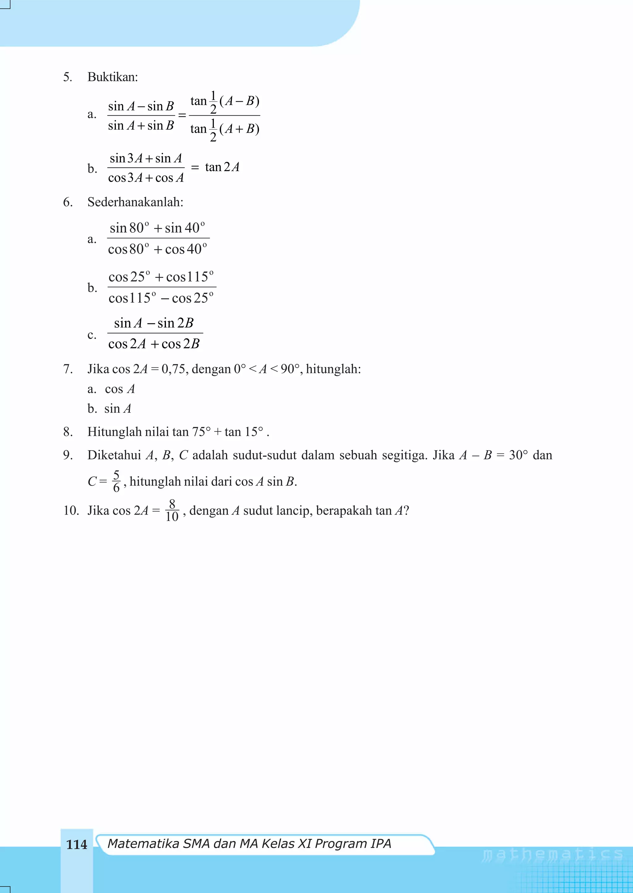 5.   Buktikan:
                            1
          sin A − sin B tan 2 ( A − B )
     a.                =
          sin A + sin B tan 1 ( A + B )
                            2
          sin 3 A + sin A
     b.                   = tan 2 A
          cos3 A + cos A
6.   Sederhanakanlah:
        sin 80 o + sin 40 o
     a.
        cos 80 o + cos 40 o
        cos 25 o + cos115 o
     b.
        cos115 o − cos 25 o
           sin A − sin 2B
     c.
          cos 2A + cos 2B
7.   Jika cos 2A = 0,75, dengan 0° < A < 90°, hitunglah:
     a. cos A
     b. sin A
8.    Hitunglah nilai tan 75° + tan 15° .
9.  Diketahui A, B, C adalah sudut-sudut dalam sebuah segitiga. Jika A – B = 30° dan
    C = 5 , hitunglah nilai dari cos A sin B.
         6
                   8
10. Jika cos 2A = 10 , dengan A sudut lancip, berapakah tan A?




114       Matematika SMA dan MA Kelas XI Program IPA
 