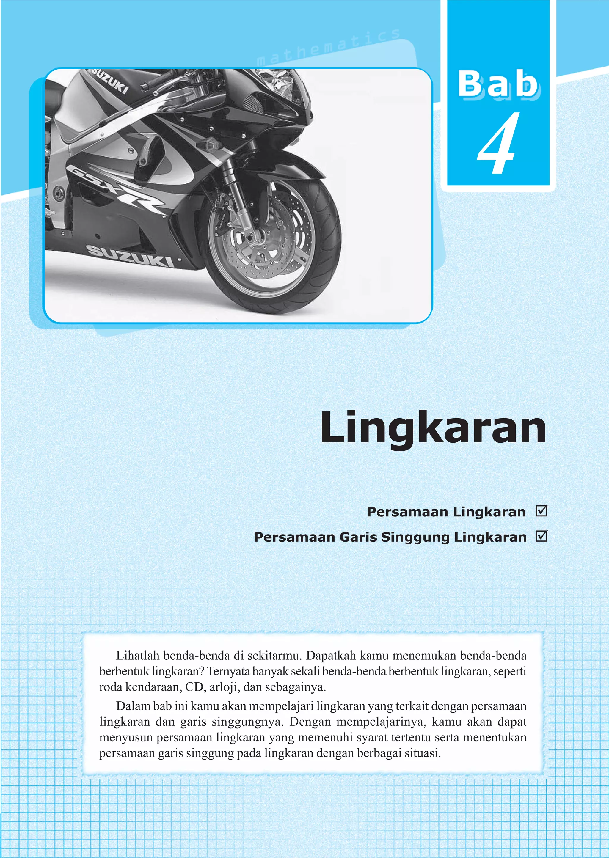 v




                                                                         4


                                          Lingkaran
                                                    Persamaan Lingkaran
                              Persamaan Garis Singgung Lingkaran




   Lihatlah benda-benda di sekitarmu. Dapatkah kamu menemukan benda-benda
berbentuk lingkaran? Ternyata banyak sekali benda-benda berbentuk lingkaran, seperti
roda kendaraan, CD, arloji, dan sebagainya.
   Dalam bab ini kamu akan mempelajari lingkaran yang terkait dengan persamaan
lingkaran dan garis singgungnya. Dengan mempelajarinya, kamu akan dapat
menyusun persamaan lingkaran yang memenuhi syarat tertentu serta menentukan
persamaan garis singgung pada lingkaran dengan berbagai situasi.



                                                                    Lingkaran      115
 