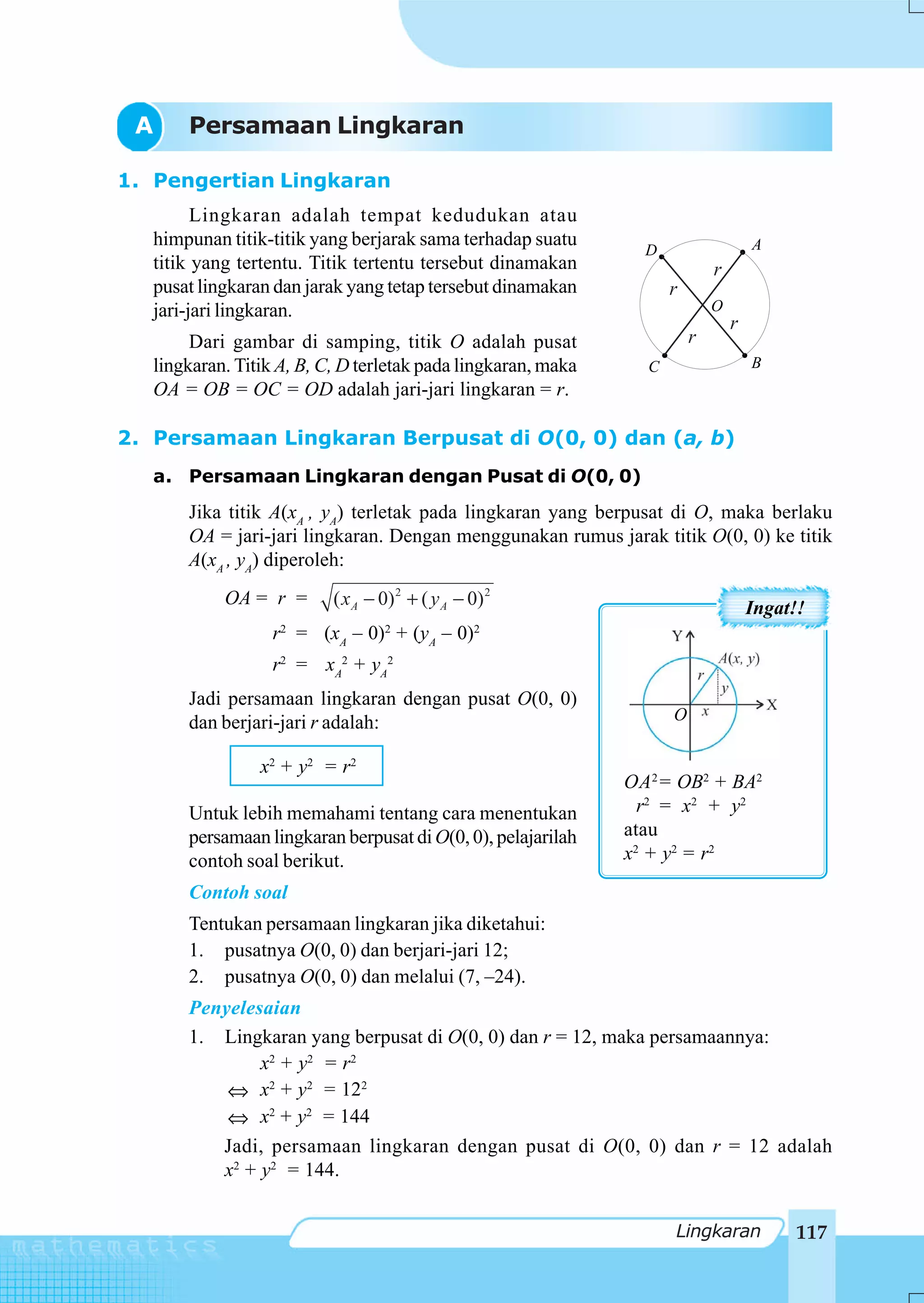 A     Persamaan Lingkaran

1. Pengertian Lingkaran
         Lingkaran adalah tempat kedudukan atau
   himpunan titik-titik yang berjarak sama terhadap suatu                            A
                                                                 D
   titik yang tertentu. Titik tertentu tersebut dinamakan                    r
   pusat lingkaran dan jarak yang tetap tersebut dinamakan           r
   jari-jari lingkaran.                                                      O
                                                                                 r
        Dari gambar di samping, titik O adalah pusat                     r
   lingkaran. Titik A, B, C, D terletak pada lingkaran, maka     C                   B
   OA = OB = OC = OD adalah jari-jari lingkaran = r.

2. Persamaan Lingkaran Berpusat di O(0, 0) dan (a, b)
   a. Persamaan Lingkaran dengan Pusat di O(0, 0)
       Jika titik A(xA , yA) terletak pada lingkaran yang berpusat di O, maka berlaku
       OA = jari-jari lingkaran. Dengan menggunakan rumus jarak titik O(0, 0) ke titik
       A(xA , yA) diperoleh:
            OA = r =       ( x A − 0) 2 + ( y A − 0) 2                               Ingat!!
                   r2 = (xA – 0)2 + (yA – 0)2
                   r2 = xA2 + yA2
       Jadi persamaan lingkaran dengan pusat O(0, 0)
       dan berjari-jari r adalah:                                    O

                 x2 + y2 = r 2
                                                               OA 2 = OB2 + BA2
       Untuk lebih memahami tentang cara menentukan              r2 = x 2 + y 2
       persamaan lingkaran berpusat di O(0, 0), pelajarilah    atau
       contoh soal berikut.                                    x2 + y2 = r 2
       Contoh soal
       Tentukan persamaan lingkaran jika diketahui:
       1. pusatnya O(0, 0) dan berjari-jari 12;
       2. pusatnya O(0, 0) dan melalui (7, –24).
       Penyelesaian
       1. Lingkaran yang berpusat di O(0, 0) dan r = 12, maka persamaannya:
               x2 + y2 = r 2
           ⇔ x2 + y2 = 122
           ⇔ x2 + y2 = 144
          Jadi, persamaan lingkaran dengan pusat di O(0, 0) dan r = 12 adalah
          x2 + y2 = 144.


                                                                     Lingkaran            117
 