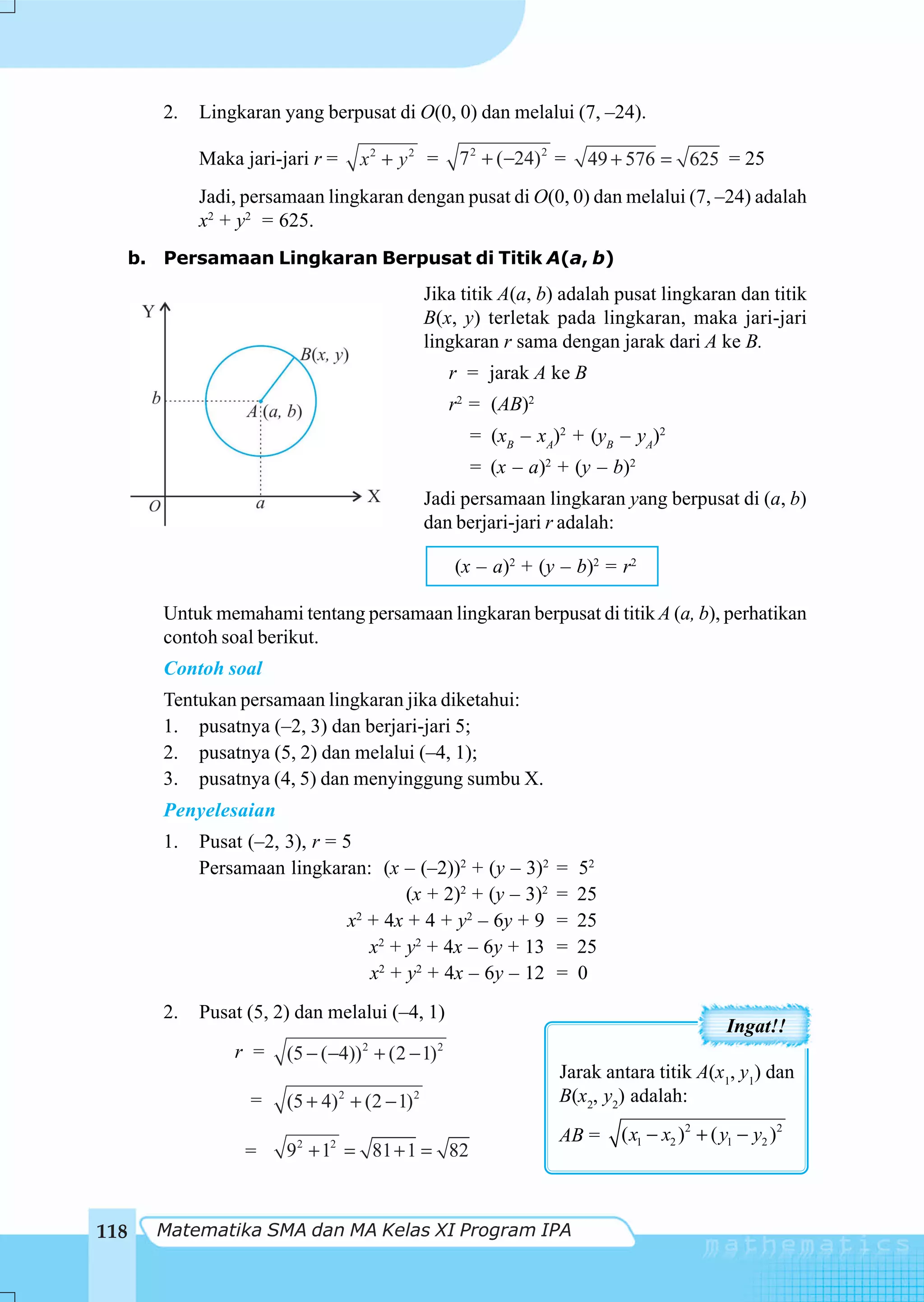 2.   Lingkaran yang berpusat di O(0, 0) dan melalui (7, –24).

           Maka jari-jari r =       x2 + y2 =       7 2 + ( −24) 2 =    49 + 576 = 625 = 25
           Jadi, persamaan lingkaran dengan pusat di O(0, 0) dan melalui (7, –24) adalah
           x2 + y2 = 625.
  b. Persamaan Lingkaran Berpusat di Titik A(a, b)
                                              Jika titik A(a, b) adalah pusat lingkaran dan titik
                                              B(x, y) terletak pada lingkaran, maka jari-jari
                                              lingkaran r sama dengan jarak dari A ke B.
                                                   r = jarak A ke B
                                                   r2 = (AB)2
                                                     = (xB – xA)2 + (yB – yA)2
                                                     = (x – a)2 + (y – b)2
                                              Jadi persamaan lingkaran yang berpusat di (a, b)
                                              dan berjari-jari r adalah:

                                                   (x – a)2 + (y – b)2 = r2

      Untuk memahami tentang persamaan lingkaran berpusat di titik A (a, b), perhatikan
      contoh soal berikut.
      Contoh soal
      Tentukan persamaan lingkaran jika diketahui:
      1. pusatnya (–2, 3) dan berjari-jari 5;
      2. pusatnya (5, 2) dan melalui (–4, 1);
      3. pusatnya (4, 5) dan menyinggung sumbu X.
      Penyelesaian
      1.   Pusat (–2, 3), r = 5
           Persamaan lingkaran: (x – (–2))2 + (y – 3)2            =    52
                                       (x + 2)2 + (y – 3)2        =    25
                               x + 4x + 4 + y2 – 6y + 9
                                2
                                                                  =    25
                                  x2 + y2 + 4x – 6y + 13          =    25
                                  x2 + y2 + 4x – 6y – 12          =    0
      2.   Pusat (5, 2) dan melalui (–4, 1)
                                                                                             Ingat!!
               r =                  2
                      (5 − (−4)) + (2 − 1)     2

                                                                   Jarak antara titik A(x1, y1) dan
                 =              2
                      (5 + 4) + (2 − 1)   2                        B(x2, y2) adalah:
                                                                   AB =     ( x1 − x2 )2 + ( y1 − y2 )2
                 =    92 + 12 = 81 + 1 = 82



118   Matematika SMA dan MA Kelas XI Program IPA
 
