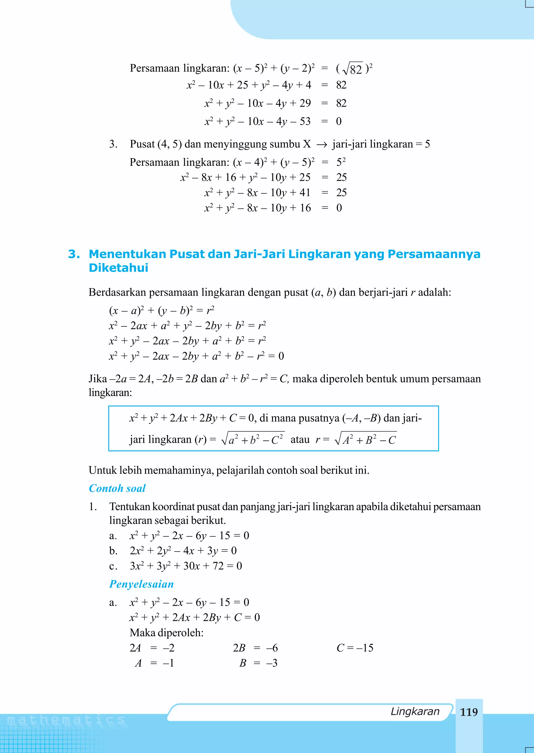Persamaan lingkaran: (x – 5)2 + (y – 2)2 = ( 82 )2
                        x2 – 10x + 25 + y2 – 4y + 4 = 82
                              x2 + y2 – 10x – 4y + 29 = 82
                              x2 + y2 – 10x – 4y – 53 = 0
        3.   Pusat (4, 5) dan menyinggung sumbu X → jari-jari lingkaran = 5
             Persamaan lingkaran: (x – 4)2 + (y – 5)2     =    52
                      x2 – 8x + 16 + y2 – 10y + 25        =    25
                            x2 + y2 – 8x – 10y + 41       =    25
                            x2 + y2 – 8x – 10y + 16       =    0



3. Menentukan Pusat dan Jari-Jari Lingkaran yang Persamaannya
   Diketahui

   Berdasarkan persamaan lingkaran dengan pusat (a, b) dan berjari-jari r adalah:
        (x – a)2 + (y – b)2 = r2
        x2 – 2ax + a2 + y2 – 2by + b2 = r2
        x2 + y2 – 2ax – 2by + a2 + b2 = r2
        x2 + y2 – 2ax – 2by + a2 + b2 – r2 = 0
   Jika –2a = 2A, –2b = 2B dan a2 + b2 – r2 = C, maka diperoleh bentuk umum persamaan
   lingkaran:

             x2 + y2 + 2Ax + 2By + C = 0, di mana pusatnya (–A, –B) dan jari-
             jari lingkaran (r) =   a 2 + b 2 − C 2 atau r =    A2 + B 2 − C

   Untuk lebih memahaminya, pelajarilah contoh soal berikut ini.
   Contoh soal
   1.   Tentukan koordinat pusat dan panjang jari-jari lingkaran apabila diketahui persamaan
        lingkaran sebagai berikut.
        a. x2 + y2 – 2x – 6y – 15 = 0
        b. 2x2 + 2y2 – 4x + 3y = 0
        c. 3x2 + 3y2 + 30x + 72 = 0
        Penyelesaian
        a.   x2 + y2 – 2x – 6y – 15 = 0
             x2 + y2 + 2Ax + 2By + C = 0
             Maka diperoleh:
             2A = –2                2B = –6                    C = –15
              A = –1                 B = –3



                                                                          Lingkaran    119
 