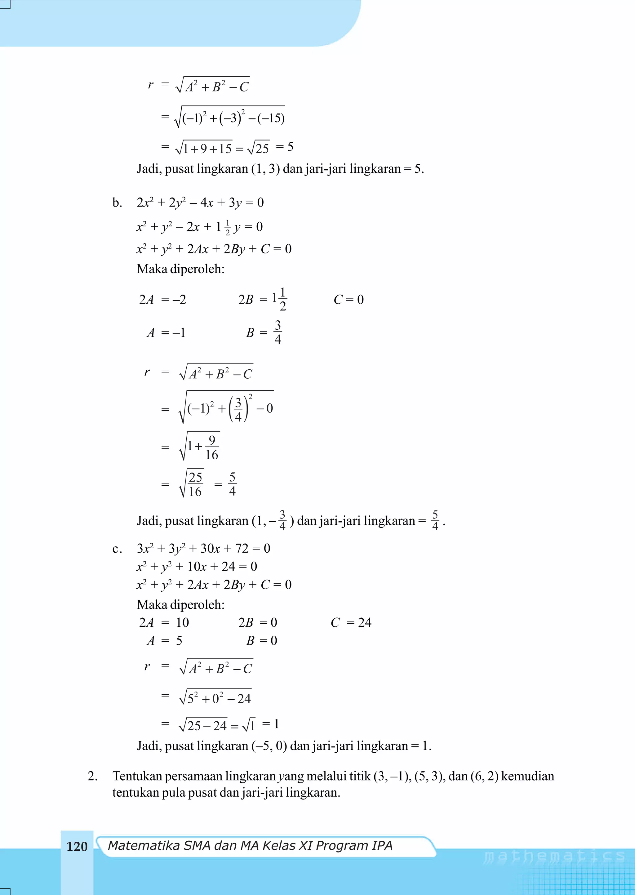 r =    A2 + B 2 − C

                = (−1)2 + ( −3) − (−15)
                                 2



                 = 1 + 9 + 15 = 25 = 5
            Jadi, pusat lingkaran (1, 3) dan jari-jari lingkaran = 5.

       b.   2x2 + 2y2 – 4x + 3y = 0
            x2 + y2 – 2x + 1 1 y = 0
                             2

            x2 + y2 + 2Ax + 2By + C = 0
            Maka diperoleh:
                                       1
            2A = –2             2B = 1 2          C=0
                                      3
              A = –1             B=
                                      4

             r =       A2 + B 2 − C

                              ( ) −0
                                     2
                =      (−1)2 + 3
                               4

                =      1+ 9
                         16
                       25   5
                =         = 4
                       16

            Jadi, pusat lingkaran (1, – 3 ) dan jari-jari lingkaran = 5 .
                                        4                             4
       c.   3x2 + 3y2 + 30x + 72 = 0
            x2 + y2 + 10x + 24 = 0
            x2 + y2 + 2Ax + 2By + C = 0
            Maka diperoleh:
            2A = 10            2B = 0             C = 24
              A = 5             B =0
             r =       A2 + B 2 − C

                =      52 + 02 − 24
                =     25 − 24 = 1 = 1
            Jadi, pusat lingkaran (–5, 0) dan jari-jari lingkaran = 1.

  2.   Tentukan persamaan lingkaran yang melalui titik (3, –1), (5, 3), dan (6, 2) kemudian
       tentukan pula pusat dan jari-jari lingkaran.


120    Matematika SMA dan MA Kelas XI Program IPA
 