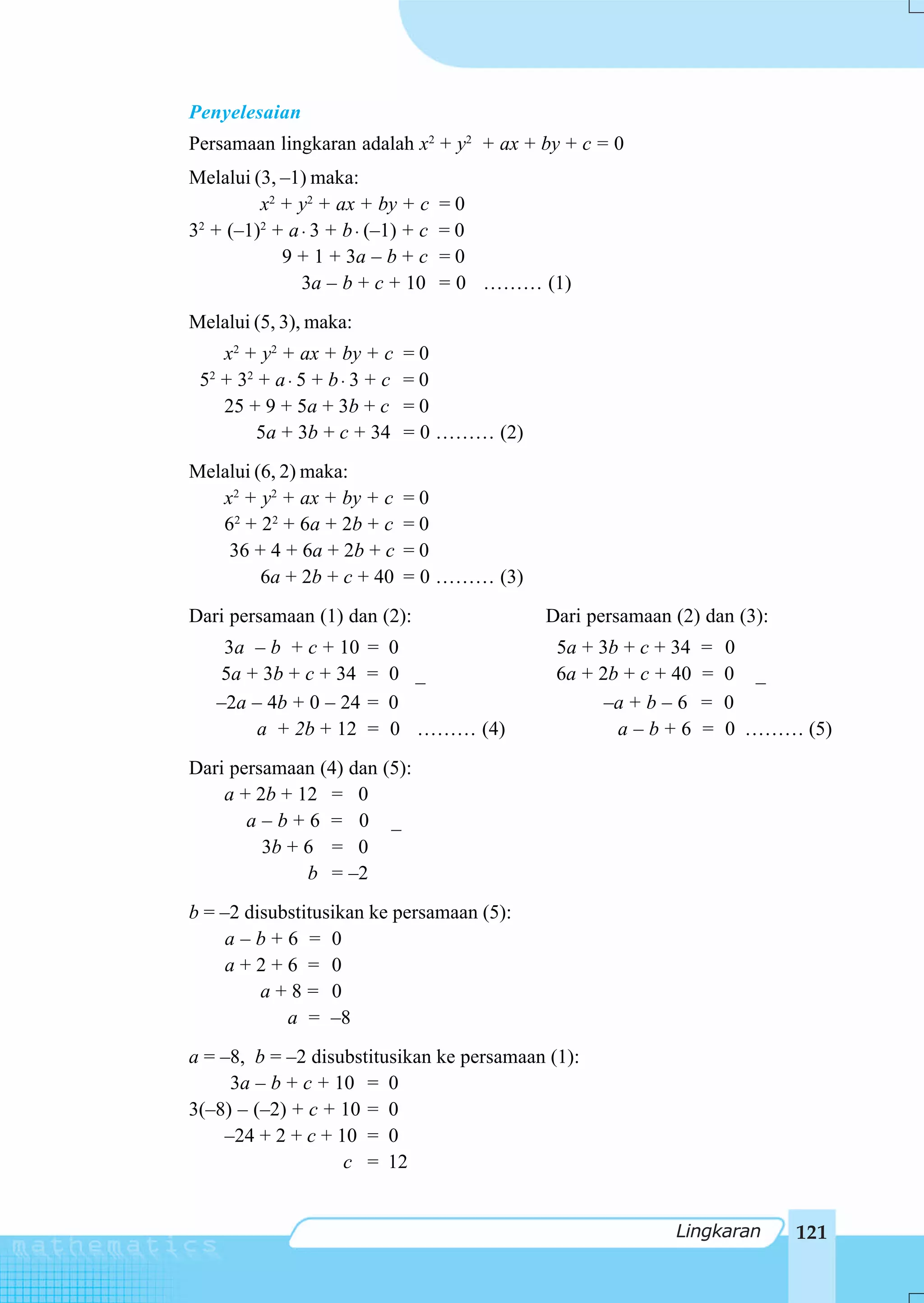 Penyelesaian
Persamaan lingkaran adalah x2 + y2 + ax + by + c = 0
Melalui (3, –1) maka:
         x2 + y2 + ax + by + c    =0
3 + (–1) + a ⋅ 3 + b ⋅ (–1) + c
 2       2
                                  =0
            9 + 1 + 3a – b + c    =0
              3a – b + c + 10     = 0 ……… (1)
Melalui (5, 3), maka:
    x2 + y2 + ax + by + c      =0
 52 + 32 + a ⋅ 5 + b ⋅ 3 + c   =0
    25 + 9 + 5a + 3b + c       =0
         5a + 3b + c + 34      = 0 ……… (2)
Melalui (6, 2) maka:
   x2 + y2 + ax + by + c       =0
   62 + 22 + 6a + 2b + c       =0
    36 + 4 + 6a + 2b + c       =0
         6a + 2b + c + 40      = 0 ……… (3)
Dari persamaan (1) dan (2):                  Dari persamaan (2) dan (3):
    3a – b + c + 10     =   0                 5a + 3b + c + 34   =   0
   5a + 3b + c + 34     =   0 _               6a + 2b + c + 40   =   0 _
   –2a – 4b + 0 – 24    =   0                       –a + b – 6   =   0
        a + 2b + 12     =   0 ……… (4)                a–b+6       =   0 ……… (5)
Dari persamaan (4) dan (5):
    a + 2b + 12 = 0
       a–b+6 = 0 _
         3b + 6 = 0
              b = –2
b = –2 disubstitusikan ke persamaan (5):
     a–b+6 = 0
     a+2+6 = 0
         a+8= 0
            a = –8
a = –8, b = –2 disubstitusikan ke persamaan (1):
     3a – b + c + 10 = 0
3(–8) – (–2) + c + 10 = 0
    –24 + 2 + c + 10 = 0
                   c = 12


                                                            Lingkaran      121
 