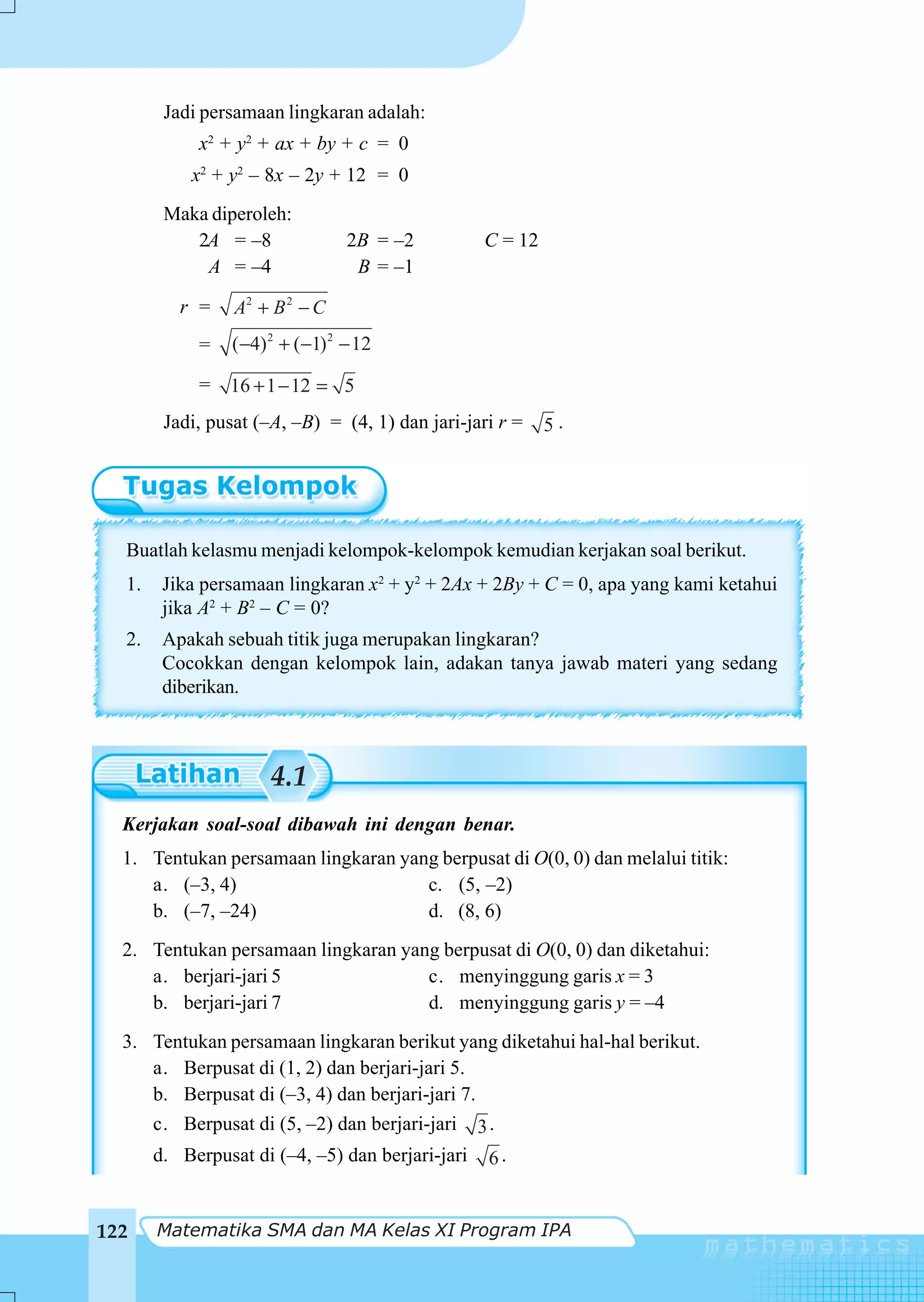 Jadi persamaan lingkaran adalah:
            x2 + y2 + ax + by + c = 0
           x2 + y2 – 8x – 2y + 12 = 0
        Maka diperoleh:
           2A = –8               2B = –2          C = 12
            A = –4                B = –1

          r =    A2 + B 2 − C
            =    (−4) 2 + (−1) 2 − 12

            =   16 + 1 − 12 = 5
        Jadi, pusat (–A, –B) = (4, 1) dan jari-jari r =    5.




  Buatlah kelasmu menjadi kelompok-kelompok kemudian kerjakan soal berikut.
  1.    Jika persamaan lingkaran x2 + y2 + 2Ax + 2By + C = 0, apa yang kami ketahui
        jika A2 + B2 – C = 0?
  2.    Apakah sebuah titik juga merupakan lingkaran?
        Cocokkan dengan kelompok lain, adakan tanya jawab materi yang sedang
        diberikan.



                      4.1
  Kerjakan soal-soal dibawah ini dengan benar.
  1. Tentukan persamaan lingkaran yang berpusat di O(0, 0) dan melalui titik:
     a. (–3, 4)                      c. (5, –2)
     b. (–7, –24)                    d. (8, 6)
  2. Tentukan persamaan lingkaran yang berpusat di O(0, 0) dan diketahui:
     a. berjari-jari 5               c. menyinggung garis x = 3
     b. berjari-jari 7               d. menyinggung garis y = –4
  3. Tentukan persamaan lingkaran berikut yang diketahui hal-hal berikut.
     a. Berpusat di (1, 2) dan berjari-jari 5.
     b. Berpusat di (–3, 4) dan berjari-jari 7.
     c. Berpusat di (5, –2) dan berjari-jari 3 .
       d. Berpusat di (–4, –5) dan berjari-jari   6.


122    Matematika SMA dan MA Kelas XI Program IPA
 