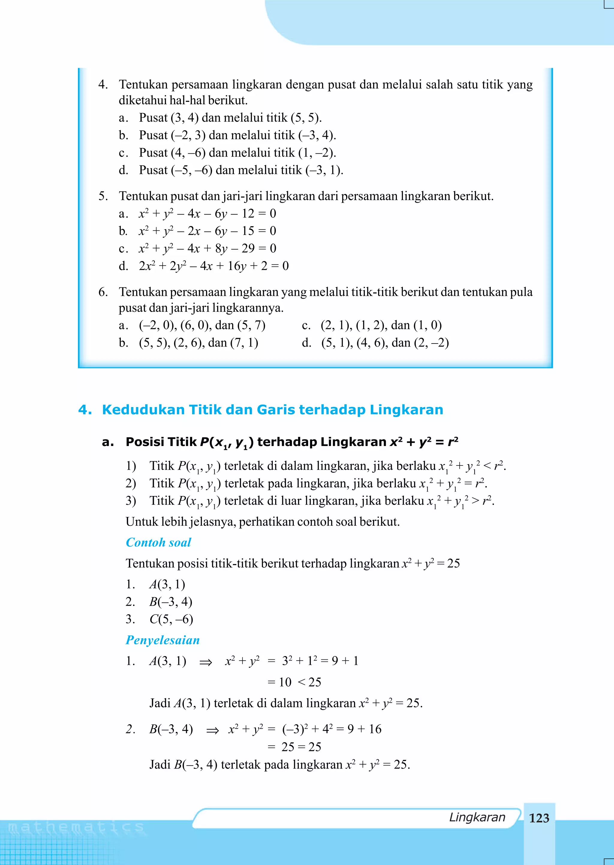 4. Tentukan persamaan lingkaran dengan pusat dan melalui salah satu titik yang
     diketahui hal-hal berikut.
     a. Pusat (3, 4) dan melalui titik (5, 5).
     b. Pusat (–2, 3) dan melalui titik (–3, 4).
     c. Pusat (4, –6) dan melalui titik (1, –2).
     d. Pusat (–5, –6) dan melalui titik (–3, 1).
  5. Tentukan pusat dan jari-jari lingkaran dari persamaan lingkaran berikut.
     a. x2 + y2 – 4x – 6y – 12 = 0
     b. x2 + y2 – 2x – 6y – 15 = 0
     c. x2 + y2 – 4x + 8y – 29 = 0
     d. 2x2 + 2y2 – 4x + 16y + 2 = 0
  6. Tentukan persamaan lingkaran yang melalui titik-titik berikut dan tentukan pula
     pusat dan jari-jari lingkarannya.
     a. (–2, 0), (6, 0), dan (5, 7)    c. (2, 1), (1, 2), dan (1, 0)
     b. (5, 5), (2, 6), dan (7, 1)     d. (5, 1), (4, 6), dan (2, –2)




4. Kedudukan Titik dan Garis terhadap Lingkaran

   a. Posisi Titik P(x1, y1) terhadap Lingkaran x2 + y2 = r2
       1) Titik P(x1, y1) terletak di dalam lingkaran, jika berlaku x12 + y12 < r2.
       2) Titik P(x1, y1) terletak pada lingkaran, jika berlaku x12 + y12 = r2.
       3) Titik P(x1, y1) terletak di luar lingkaran, jika berlaku x12 + y12 > r2.
       Untuk lebih jelasnya, perhatikan contoh soal berikut.
       Contoh soal
       Tentukan posisi titik-titik berikut terhadap lingkaran x2 + y2 = 25
       1.   A(3, 1)
       2.   B(–3, 4)
       3.   C(5, –6)
       Penyelesaian
       1.   A(3, 1) ⇒ x2 + y2 = 32 + 12 = 9 + 1
                                   = 10 < 25
            Jadi A(3, 1) terletak di dalam lingkaran x2 + y2 = 25.
       2. B(–3, 4) ⇒ x2 + y2 = (–3)2 + 42 = 9 + 16
                                  = 25 = 25
          Jadi B(–3, 4) terletak pada lingkaran x2 + y2 = 25.



                                                                       Lingkaran      123
 