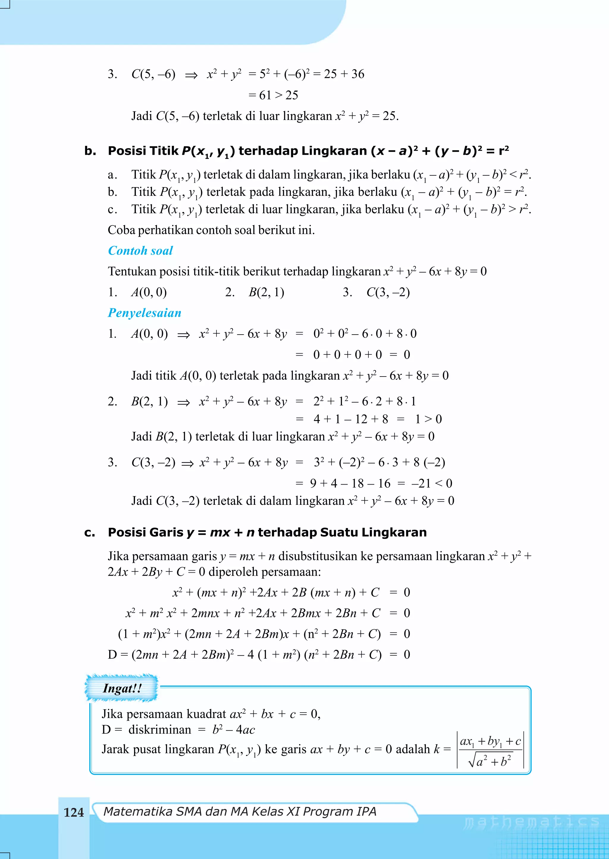 3.     C(5, –6) ⇒ x2 + y2 = 52 + (–6)2 = 25 + 36
                                       = 61 > 25
               Jadi C(5, –6) terletak di luar lingkaran x2 + y2 = 25.

  b. Posisi Titik P(x1, y1) terhadap Lingkaran (x – a)2 + (y – b)2 = r2
        a.     Titik P(x1, y1) terletak di dalam lingkaran, jika berlaku (x1 – a)2 + (y1 – b)2 < r2.
        b.     Titik P(x1, y1) terletak pada lingkaran, jika berlaku (x1 – a)2 + (y1 – b)2 = r2.
        c.     Titik P(x1, y1) terletak di luar lingkaran, jika berlaku (x1 – a)2 + (y1 – b)2 > r2.
        Coba perhatikan contoh soal berikut ini.
        Contoh soal
        Tentukan posisi titik-titik berikut terhadap lingkaran x2 + y2 – 6x + 8y = 0
        1.     A(0, 0)            2.   B(2, 1)             3.   C(3, –2)
        Penyelesaian
        1.     A(0, 0) ⇒ x2 + y2 – 6x + 8y = 02 + 02 – 6 ⋅ 0 + 8 ⋅ 0
                                                 = 0+0+0+0 = 0
               Jadi titik A(0, 0) terletak pada lingkaran x2 + y2 – 6x + 8y = 0
        2.     B(2, 1) ⇒ x2 + y2 – 6x + 8y = 22 + 12 – 6 ⋅ 2 + 8 ⋅ 1
                                                 = 4 + 1 – 12 + 8 = 1 > 0
               Jadi B(2, 1) terletak di luar lingkaran x2 + y2 – 6x + 8y = 0
        3.     C(3, –2) ⇒ x2 + y2 – 6x + 8y = 32 + (–2)2 – 6 ⋅ 3 + 8 (–2)
                                               = 9 + 4 – 18 – 16 = –21 < 0
               Jadi C(3, –2) terletak di dalam lingkaran x2 + y2 – 6x + 8y = 0

  c.    Posisi Garis y = mx + n terhadap Suatu Lingkaran
        Jika persamaan garis y = mx + n disubstitusikan ke persamaan lingkaran x2 + y2 +
        2Ax + 2By + C = 0 diperoleh persamaan:
                         x2 + (mx + n)2 +2Ax + 2B (mx + n) + C = 0
              x2 + m2 x2 + 2mnx + n2 +2Ax + 2Bmx + 2Bn + C = 0
             (1 + m2)x2 + (2mn + 2A + 2Bm)x + (n2 + 2Bn + C) = 0
        D = (2mn + 2A + 2Bm)2 – 4 (1 + m2) (n2 + 2Bn + C) = 0

       Ingat!!
       Jika persamaan kuadrat ax2 + bx + c = 0,
       D = diskriminan = b2 – 4ac
                                                                           ax1 + by1 + c
       Jarak pusat lingkaran P(x1, y1) ke garis ax + by + c = 0 adalah k =
                                                                              a 2 + b2


124    Matematika SMA dan MA Kelas XI Program IPA
 