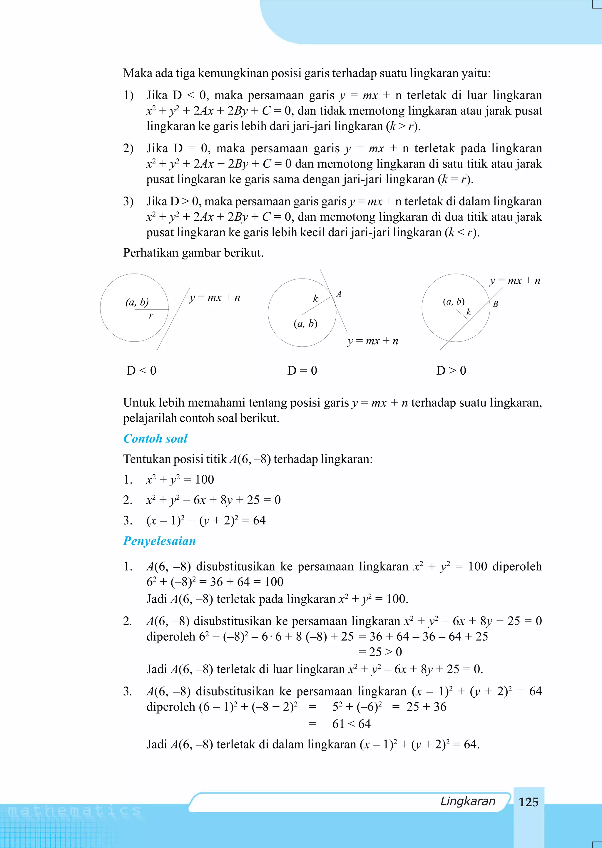 Maka ada tiga kemungkinan posisi garis terhadap suatu lingkaran yaitu:
1) Jika D < 0, maka persamaan garis y = mx + n terletak di luar lingkaran
   x2 + y2 + 2Ax + 2By + C = 0, dan tidak memotong lingkaran atau jarak pusat
   lingkaran ke garis lebih dari jari-jari lingkaran (k > r).
2) Jika D = 0, maka persamaan garis y = mx + n terletak pada lingkaran
   x2 + y2 + 2Ax + 2By + C = 0 dan memotong lingkaran di satu titik atau jarak
   pusat lingkaran ke garis sama dengan jari-jari lingkaran (k = r).
3) Jika D > 0, maka persamaan garis garis y = mx + n terletak di dalam lingkaran
   x2 + y2 + 2Ax + 2By + C = 0, dan memotong lingkaran di dua titik atau jarak
   pusat lingkaran ke garis lebih kecil dari jari-jari lingkaran (k < r).
Perhatikan gambar berikut.

                                                                             y = mx + n
              y = mx + n                   A
(a, b)                                k                         (a, b)       B
      r                                                                  k
                                  (a, b)
                                               y = mx + n

D<0                               D=0                          D>0

Untuk lebih memahami tentang posisi garis y = mx + n terhadap suatu lingkaran,
pelajarilah contoh soal berikut.
Contoh soal
Tentukan posisi titik A(6, –8) terhadap lingkaran:
1.   x2 + y2 = 100
2.   x2 + y2 – 6x + 8y + 25 = 0
3.   (x – 1)2 + (y + 2)2 = 64
Penyelesaian
1.   A(6, –8) disubstitusikan ke persamaan lingkaran x2 + y2 = 100 diperoleh
     62 + (–8)2 = 36 + 64 = 100
     Jadi A(6, –8) terletak pada lingkaran x2 + y2 = 100.
2.   A(6, –8) disubstitusikan ke persamaan lingkaran x2 + y2 – 6x + 8y + 25 = 0
     diperoleh 62 + (–8)2 – 6 ⋅ 6 + 8 (–8) + 25 = 36 + 64 – 36 – 64 + 25
                                                 = 25 > 0
     Jadi A(6, –8) terletak di luar lingkaran x + y2 – 6x + 8y + 25 = 0.
                                               2


3.   A(6, –8) disubstitusikan ke persamaan lingkaran (x – 1)2 + (y + 2)2 = 64
     diperoleh (6 – 1)2 + (–8 + 2)2 = 52 + (–6)2 = 25 + 36
                                    = 61 < 64
     Jadi A(6, –8) terletak di dalam lingkaran (x – 1)2 + (y + 2)2 = 64.



                                                                Lingkaran         125
 