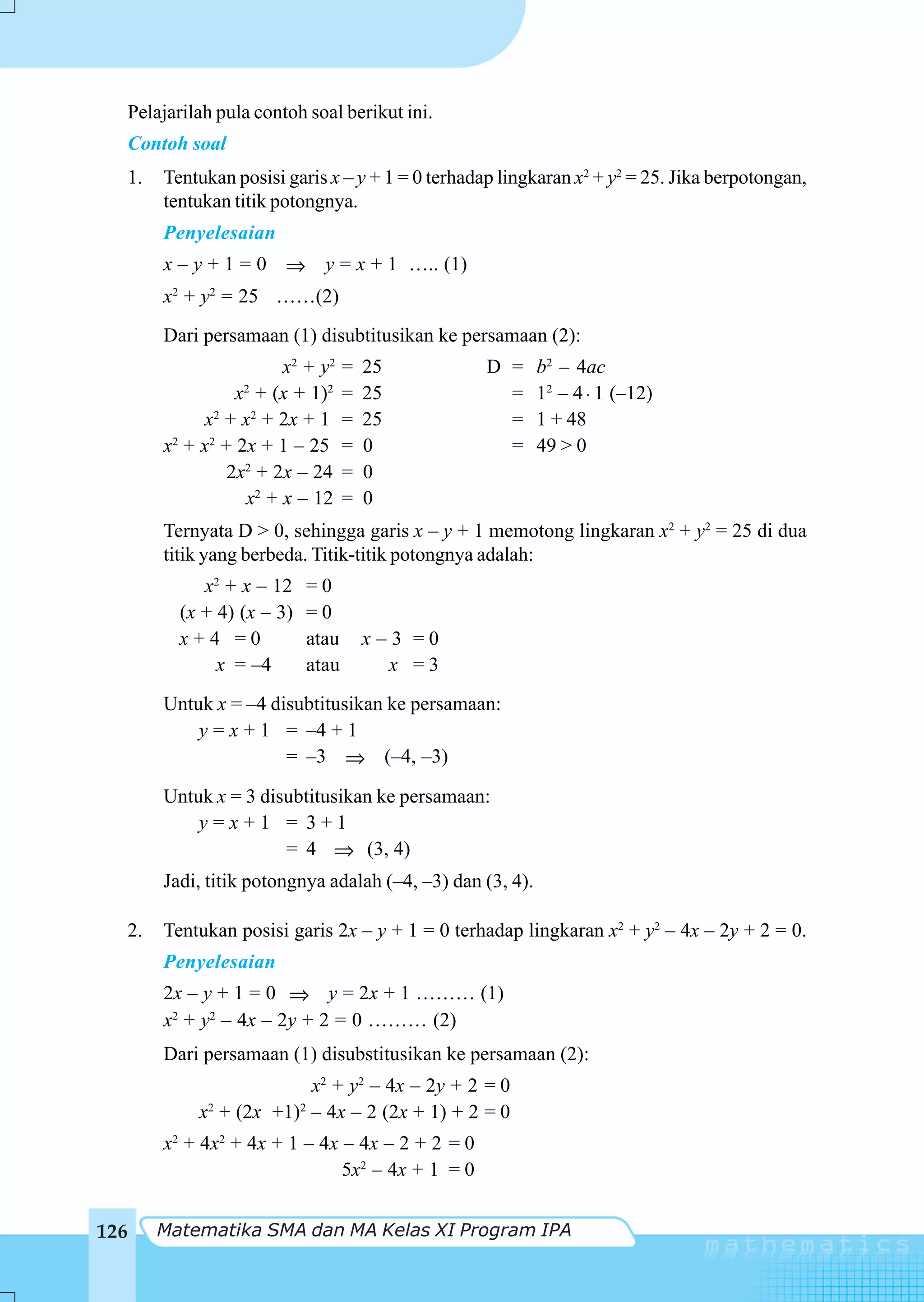 Pelajarilah pula contoh soal berikut ini.
      Contoh soal
      1.   Tentukan posisi garis x – y + 1 = 0 terhadap lingkaran x2 + y2 = 25. Jika berpotongan,
           tentukan titik potongnya.
           Penyelesaian
           x – y + 1 = 0 ⇒ y = x + 1 ….. (1)
           x2 + y2 = 25 ……(2)
           Dari persamaan (1) disubtitusikan ke persamaan (2):
                          x2 + y2     =   25          D =      b2 – 4ac
                    x2 + (x + 1)2     =   25            =      12 – 4 ⋅ 1 (–12)
               x2 + x2 + 2x + 1       =   25            =      1 + 48
           x + x2 + 2x + 1 – 25
            2
                                      =   0             =      49 > 0
                   2x2 + 2x – 24      =   0
                     x2 + x – 12      =   0
           Ternyata D > 0, sehingga garis x – y + 1 memotong lingkaran x2 + y2 = 25 di dua
           titik yang berbeda. Titik-titik potongnya adalah:
                x2 + x – 12    =0
             (x + 4) (x – 3)   =0
             x+4 =0            atau       x–3 =0
                  x = –4       atau         x =3
           Untuk x = –4 disubtitusikan ke persamaan:
               y = x + 1 = –4 + 1
                          = –3 ⇒ (–4, –3)

           Untuk x = 3 disubtitusikan ke persamaan:
               y=x+1 = 3+1
                          = 4 ⇒ (3, 4)
           Jadi, titik potongnya adalah (–4, –3) dan (3, 4).

      2.   Tentukan posisi garis 2x – y + 1 = 0 terhadap lingkaran x2 + y2 – 4x – 2y + 2 = 0.
           Penyelesaian
           2x – y + 1 = 0 ⇒ y = 2x + 1 ……… (1)
           x2 + y2 – 4x – 2y + 2 = 0 ……… (2)
           Dari persamaan (1) disubstitusikan ke persamaan (2):
                             x2 + y2 – 4x – 2y + 2 = 0
               x2 + (2x +1)2 – 4x – 2 (2x + 1) + 2 = 0
           x2 + 4x2 + 4x + 1 – 4x – 4x – 2 + 2 = 0
                                  5x2 – 4x + 1 = 0


126        Matematika SMA dan MA Kelas XI Program IPA
 