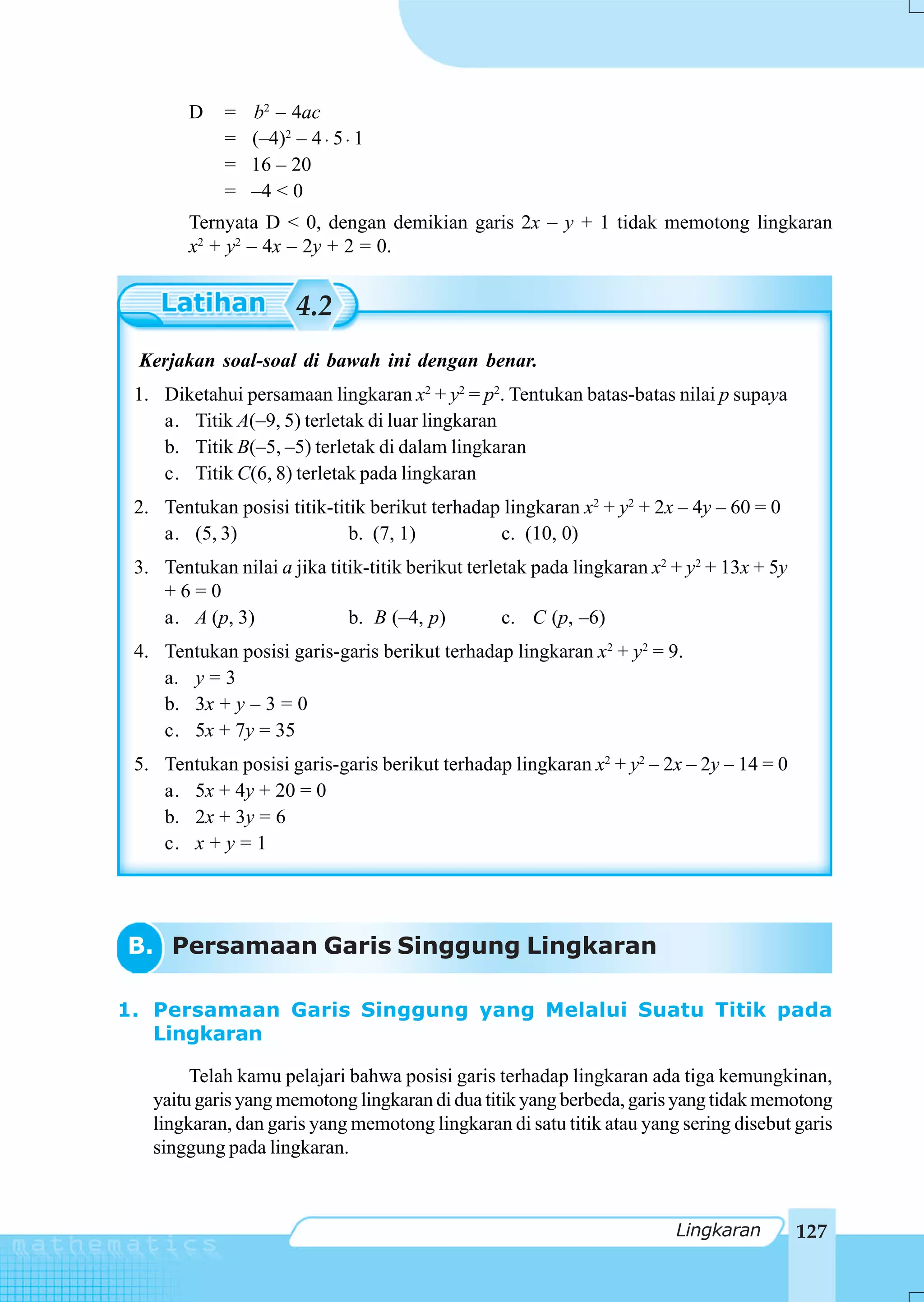 D    =   b2 – 4ac
             =   (–4)2 – 4 ⋅ 5 ⋅ 1
             =   16 – 20
             =   –4 < 0
        Ternyata D < 0, dengan demikian garis 2x – y + 1 tidak memotong lingkaran
        x2 + y2 – 4x – 2y + 2 = 0.


                       4.2
 Kerjakan soal-soal di bawah ini dengan benar.
 1. Diketahui persamaan lingkaran x2 + y2 = p2. Tentukan batas-batas nilai p supaya
    a. Titik A(–9, 5) terletak di luar lingkaran
    b. Titik B(–5, –5) terletak di dalam lingkaran
    c. Titik C(6, 8) terletak pada lingkaran
 2. Tentukan posisi titik-titik berikut terhadap lingkaran x2 + y2 + 2x – 4y – 60 = 0
    a. (5, 3)                b. (7, 1)          c. (10, 0)
 3. Tentukan nilai a jika titik-titik berikut terletak pada lingkaran x2 + y2 + 13x + 5y
    +6=0
    a. A (p, 3)              b. B (–4, p)          c. C (p, –6)
 4. Tentukan posisi garis-garis berikut terhadap lingkaran x2 + y2 = 9.
    a. y = 3
    b. 3x + y – 3 = 0
    c. 5x + 7y = 35
 5. Tentukan posisi garis-garis berikut terhadap lingkaran x2 + y2 – 2x – 2y – 14 = 0
    a. 5x + 4y + 20 = 0
    b. 2x + 3y = 6
    c. x + y = 1




B. Persamaan Garis Singgung Lingkaran

1. Persamaan Garis Singgung yang Melalui Suatu Titik pada
   Lingkaran

        Telah kamu pelajari bahwa posisi garis terhadap lingkaran ada tiga kemungkinan,
   yaitu garis yang memotong lingkaran di dua titik yang berbeda, garis yang tidak memotong
   lingkaran, dan garis yang memotong lingkaran di satu titik atau yang sering disebut garis
   singgung pada lingkaran.



                                                                         Lingkaran         127
 